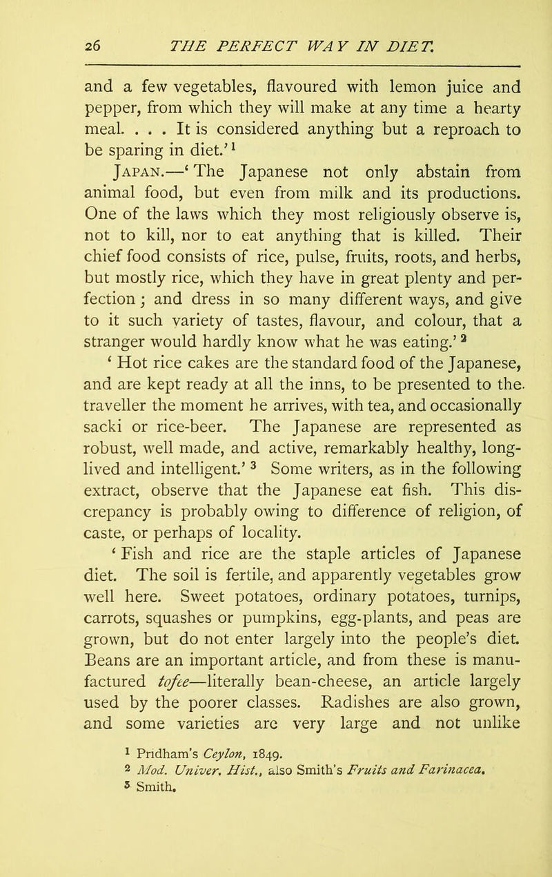 and a few vegetables, flavoured with lemon juice and pepper, from which they will make at any time a hearty meal. . . . It is considered anything but a reproach to be sparing in diet/1 Japan.—‘ The Japanese not only abstain from animal food, but even from milk and its productions. One of the laws which they most religiously observe is, not to kill, nor to eat anything that is killed. Their chief food consists of rice, pulse, fruits, roots, and herbs, but mostly rice, which they have in great plenty and per- fection ; and dress in so many different ways, and give to it such variety of tastes, flavour, and colour, that a stranger would hardly know what he was eating.’2 ‘ Hot rice cakes are the standard food of the Japanese, and are kept ready at all the inns, to be presented to the. traveller the moment he arrives, with tea, and occasionally sacki or rice-beer. The Japanese are represented as robust, well made, and active, remarkably healthy, long- lived and intelligent.’ 3 Some writers, as in the following extract, observe that the Japanese eat fish. This dis- crepancy is probably owing to difference of religion, of caste, or perhaps of locality. 4 Fish and rice are the staple articles of Japanese diet. The soil is fertile, and apparently vegetables grow well here. Sweet potatoes, ordinary potatoes, turnips, carrots, squashes or pumpkins, egg-plants, and peas are grown, but do not enter largely into the people’s diet. Beans are an important article, and from these is manu- factured tofee—literally bean-cheese, an article largely used by the poorer classes. Radishes are also grown, and some varieties are very large and not unlike 1 Pndham’s Ceylon, 1849. 2 Mod. Univer. Hist., also Smith’s Fruits and Farinacea.