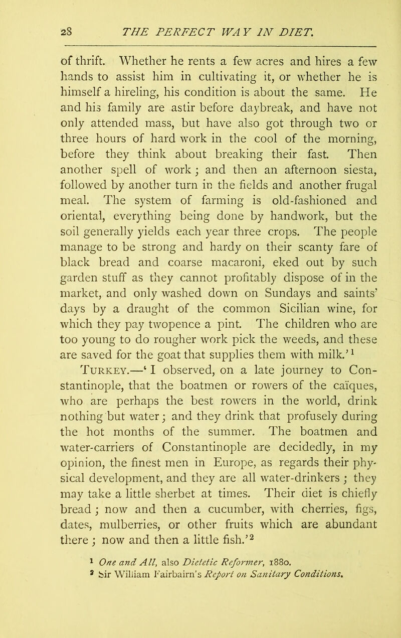 of thrift. Whether he rents a few acres and hires a few hands to assist him in cultivating it, or whether he is himself a hireling, his condition is about the same. He and his family are astir before daybreak, and have not only attended mass, but have also got through two or three hours of hard work in the cool of the morning, before they think about breaking their fast. Then another spell of work; and then an afternoon siesta, followed by another turn in the fields and another frugal meal. The system of farming is old-fashioned and oriental, everything being done by handwork, but the soil generally yields each year three crops. The people manage to be strong and hardy on their scanty fare of black bread and coarse macaroni, eked out by such garden stuff as they cannot profitably dispose of in the market, and only washed down on Sundays and saints’ days by a draught of the common Sicilian wine, for which they pay twopence a pint. The children who are too young to do rougher work pick the weeds, and these are saved for the goat that supplies them with milk.’1 Turkey.—‘ I observed, on a late journey to Con- stantinople, that the boatmen or rowers of the caiques, who are perhaps the best rowers in the world, drink nothing but water; and they drink that profusely during the hot months of the summer. The boatmen and water-carriers of Constantinople are decidedly, in my opinion, the finest men in Europe, as regards their phy- sical development, and they are all water-drinkers ; they may take a little sherbet at times. Their diet is chiefly bread; now and then a cucumber, with cherries, figs, dates, mulberries, or other fruits which are abundant there ; now and then a little fish.’2 1 One and All, also Dietetic Reformer, x88o, 3 bir William Fairbaim’s Report on Sanitary Conditions.