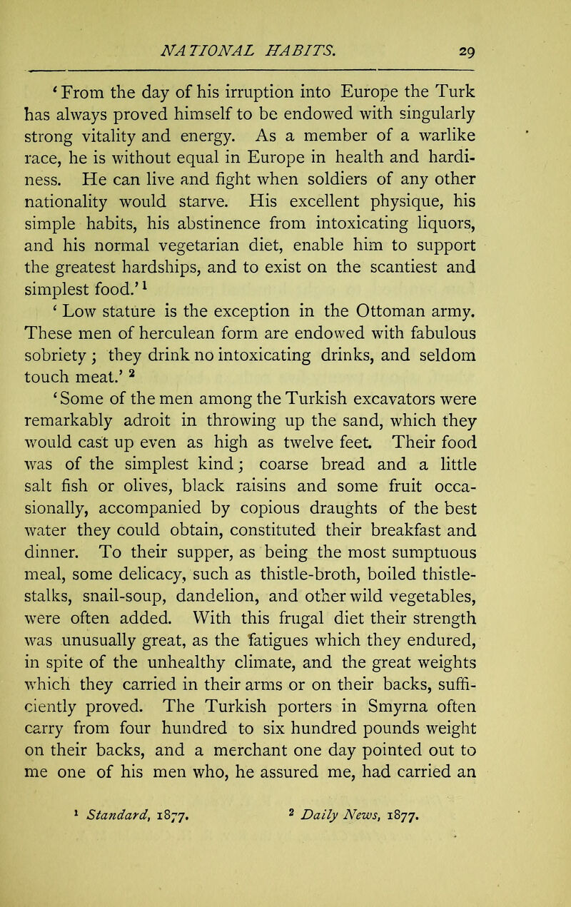 ‘ From the day of his irruption into Europe the Turk has always proved himself to be endowed with singularly strong vitality and energy. As a member of a warlike race, he is without equal in Europe in health and hardi- ness. He can live and fight when soldiers of any other nationality would starve. His excellent physique, his simple habits, his abstinence from intoxicating liquors, and his normal vegetarian diet, enable him to support the greatest hardships, and to exist on the scantiest and simplest food.’1 4 Low stature is the exception in the Ottoman army. These men of herculean form are endowed with fabulous sobriety ; they drink no intoxicating drinks, and seldom touch meat.’2 ‘Some of the men among the Turkish excavators were remarkably adroit in throwing up the sand, which they would cast up even as high as twelve feet. Their food was of the simplest kind; coarse bread and a little salt fish or olives, black raisins and some fruit occa- sionally, accompanied by copious draughts of the best water they could obtain, constituted their breakfast and dinner. To their supper, as being the most sumptuous meal, some delicacy, such as thistle-broth, boiled thistle- stalks, snail-soup, dandelion, and other wild vegetables, were often added. With this frugal diet their strength was unusually great, as the fatigues which they endured, in spite of the unhealthy climate, and the great weights which they carried in their arms or on their backs, suffi- ciently proved. The Turkish porters in Smyrna often carry from four hundred to six hundred pounds weight on their backs, and a merchant one day pointed out to me one of his men who, he assured me, had carried an 1 Standard, 1877. 2 Daily News, 1877.