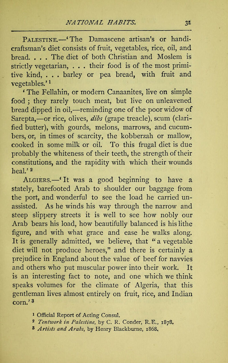 Palestine.—‘The Damascene artisan’s or handi- craftsman’s diet consists of fruit, vegetables, rice, oil, and bread. . . . The diet of both Christian and Moslem is strictly vegetarian, . . . their food is of the most primi- tive kind, . . . barley or pea bread, with fruit and vegetables.’1 ‘ The Fellahin, or modern Canaanites, live on simple food ; they rarely touch meat, but live on unleavened bread dipped in oil,—reminding one of the poor widow of Sarepta,—or rice, olives, dibs (grape treacle), scum (clari- fied butter), with gourds, melons, marrows, and cucum- bers, or, in times of scarcity, the kobberzah or mallow, cooked in some milk or oil. To this frugal diet is due probably the whiteness of their teeth, the strength of their constitutions, and the rapidity with which their wounds heal.’ 2 Algiers.—‘ It was a good beginning to have a stately, barefooted Arab to shoulder our baggage from the port, and wonderful to see the load he carried un- assisted. As he winds his way through the narrow and steep slippery streets it is well to see how nobly our Arab bears his load, how beautifully balanced is his lithe figure, and with what grace and ease he walks along. It is generally admitted, we believe, that “ a vegetable diet will not produce heroes,” and there is certainly a prejudice in England about the value of beef for navvies and others who put muscular power into their work. It is an interesting fact to note, and one which we think speaks volumes for the climate of Algeria, that this gentleman lives almost entirely on fruit, rice, and Indian corn.’3 1 Official Report of Acting Consul. 2 Tentwork in Palestine, by C. R. Conder, R.E., 1878.