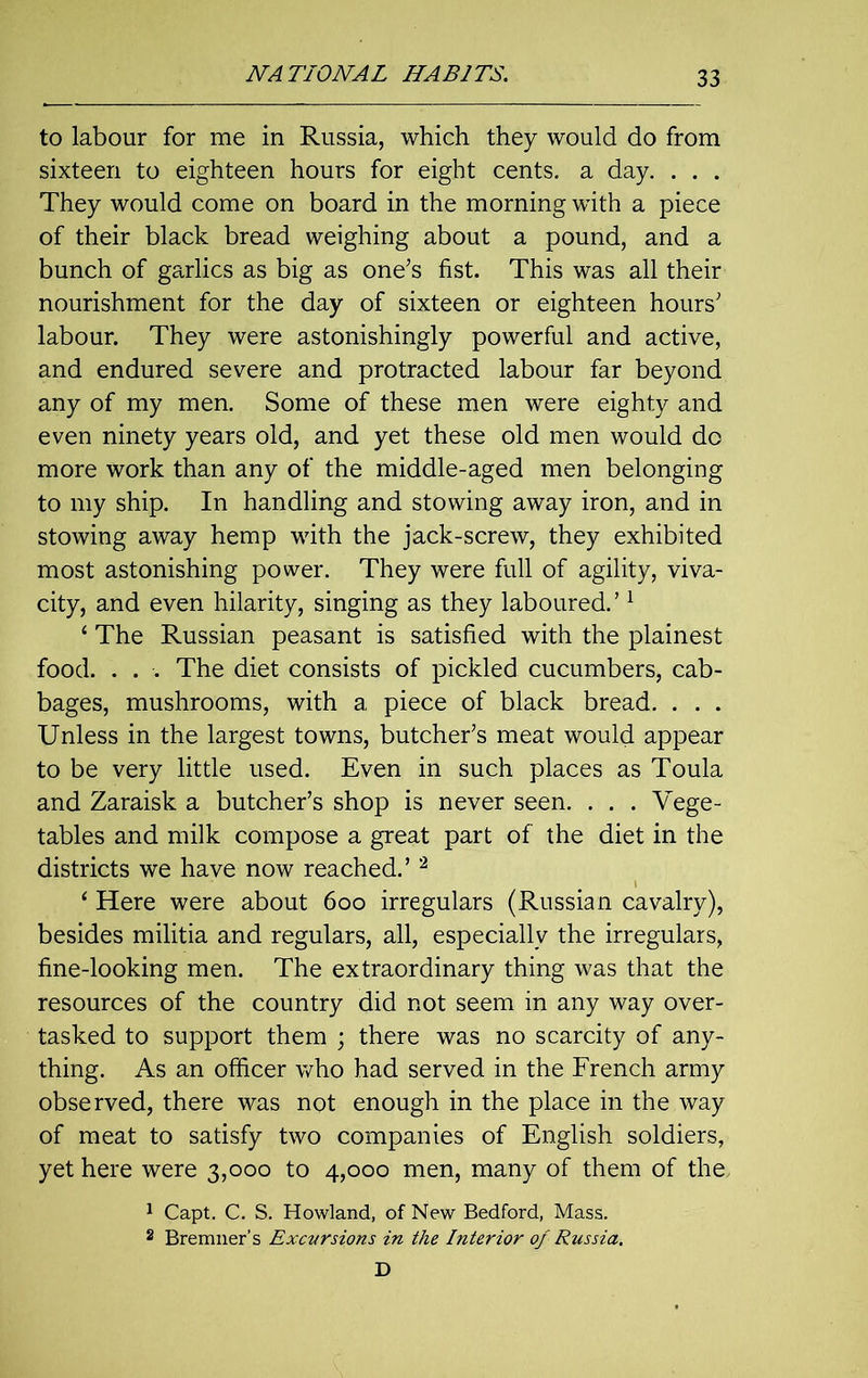 to labour for me in Russia, which they would do from sixteen to eighteen hours for eight cents, a day. . . . They would come on board in the morning with a piece of their black bread weighing about a pound, and a bunch of garlics as big as one’s fist. This was all their nourishment for the day of sixteen or eighteen hours’ labour. They were astonishingly powerful and active, and endured severe and protracted labour far beyond any of my men. Some of these men were eighty and even ninety years old, and yet these old men would do more work than any of the middle-aged men belonging to my ship. In handling and stowing away iron, and in stowing away hemp with the jack-screw, they exhibited most astonishing power. They were full of agility, viva- city, and even hilarity, singing as they laboured.’1 4 The Russian peasant is satisfied with the plainest food. . . . The diet consists of pickled cucumbers, cab- bages, mushrooms, with a piece of black bread. . . . Unless in the largest towns, butcher’s meat would appear to be very little used. Even in such places as Toula and Zaraisk a butcher’s shop is never seen. . . . Vege- tables and milk compose a great part of the diet in the districts we have now reached.’2 4 Here were about 6oo irregulars (Russian cavalry), besides militia and regulars, all, especially the irregulars, fine-looking men. The extraordinary thing was that the resources of the country did not seem in any way over- tasked to support them ; there was no scarcity of any- thing. As an officer who had served in the French army observed, there was not enough in the place in the way of meat to satisfy two companies of English soldiers, yet here were 3,000 to 4,000 men, many of them of the, 1 Capt. C. S. Howland, of New Bedford, Mass. 2 Bremner’s Excursions in the Interior of Russia. D