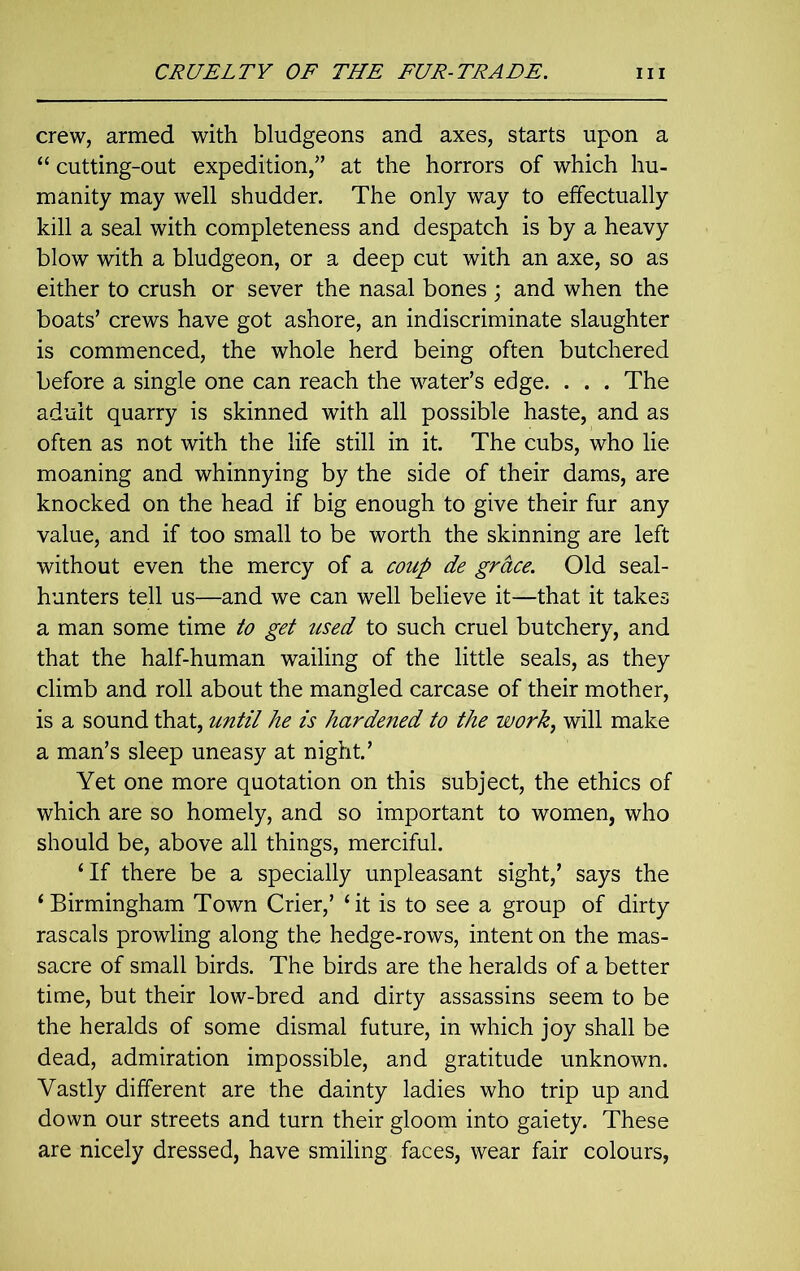 crew, armed with bludgeons and axes, starts upon a “ cutting-out expedition/’ at the horrors of which hu- manity may well shudder. The only way to effectually kill a seal with completeness and despatch is by a heavy blow with a bludgeon, or a deep cut with an axe, so as either to crush or sever the nasal bones ; and when the boats’ crews have got ashore, an indiscriminate slaughter is commenced, the whole herd being often butchered before a single one can reach the water’s edge. . . . The adult quarry is skinned with all possible haste, and as often as not with the life still in it. The cubs, who lie moaning and whinnying by the side of their dams, are knocked on the head if big enough to give their fur any value, and if too small to be worth the skinning are left without even the mercy of a coup de grace. Old seal- hunters tell us—and we can well believe it—that it takes a man some time to get used to such cruel butchery, and that the half-human wailing of the little seals, as they climb and roll about the mangled carcase of their mother, is a sound that, until he is hardened to the work, will make a man’s sleep uneasy at night.’ Yet one more quotation on this subject, the ethics of which are so homely, and so important to women, who should be, above all things, merciful. ‘If there be a specially unpleasant sight,’ says the ‘Birmingham Town Crier,’ ‘it is to see a group of dirty rascals prowling along the hedge-rows, intent on the mas- sacre of small birds. The birds are the heralds of a better time, but their low-bred and dirty assassins seem to be the heralds of some dismal future, in which joy shall be dead, admiration impossible, and gratitude unknown. Vastly different are the dainty ladies who trip up and down our streets and turn their gloom into gaiety. These are nicely dressed, have smiling faces, wear fair colours,