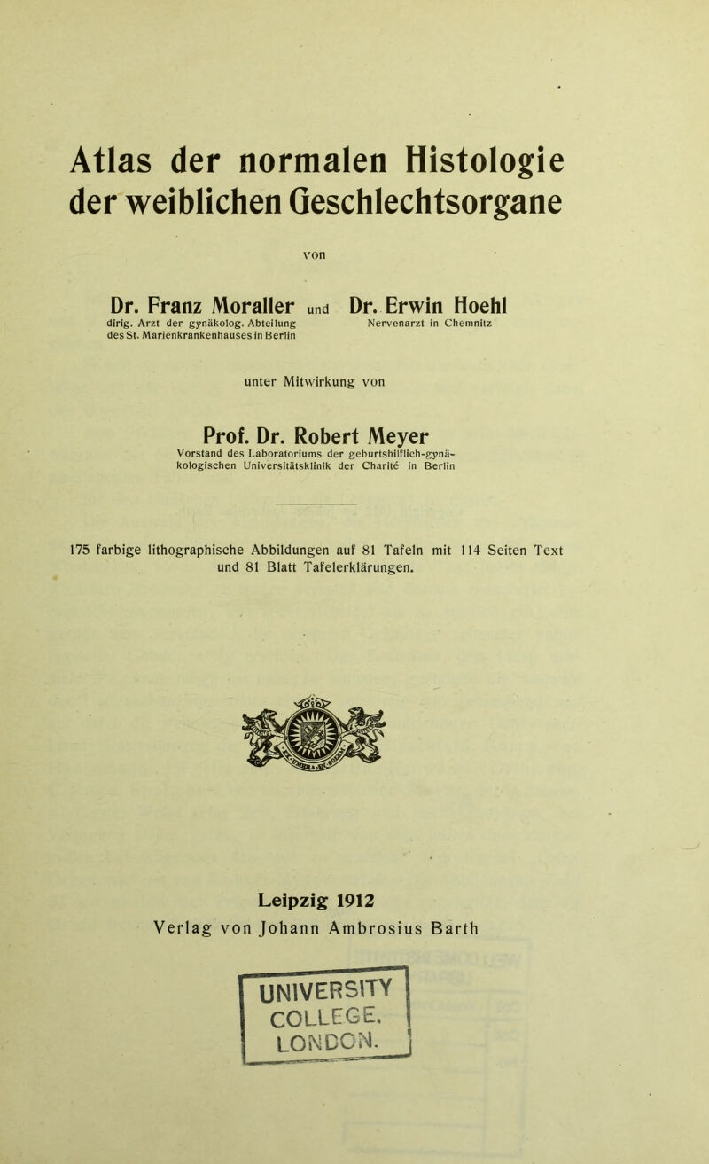 Atlas der normalen Histologie der weiblichen Geschlechtsorgane von Dr. Franz Moraller und Dr. Erwin Hoehl dirig. Arzt der gynäkolog. Abteilung Nervenarzt in Chemnitz des St. Marienkrankenhauses in Berlin unter Mitwirkung von Prof. Dr. Robert Meyer Vorstand des Laboratoriums der geburtshilflich-gynä- kologischen Universitätsklinik der Charite in Berlin 175 farbige lithographische Abbildungen auf 81 Tafeln mit 114 Seiten Text und 81 Blatt Tafelerklärungen. Leipzig 1912 Verlag von Johann Ambrosius Barth university COLLEGE.