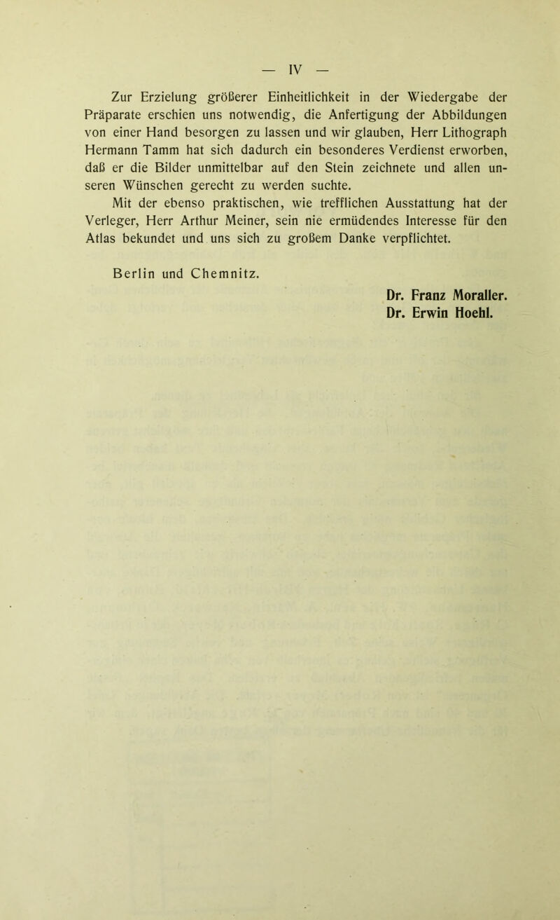 Zur Erzielung größerer Einheitlichkeit in der Wiedergabe der Präparate erschien uns notwendig, die Anfertigung der Abbildungen von einer Hand besorgen zu lassen und wir glauben, Herr Lithograph Hermann Tamm hat sich dadurch ein besonderes Verdienst erworben, daß er die Bilder unmittelbar auf den Stein zeichnete und allen un- seren Wünschen gerecht zu werden suchte. Mit der ebenso praktischen, wie trefflichen Ausstattung hat der Verleger, Herr Arthur Meiner, sein nie ermüdendes Interesse für den Atlas bekundet und uns sich zu großem Danke verpflichtet. Berlin und Chemnitz. Dr. Franz Moraller. Dr. Erwin Hoehl.