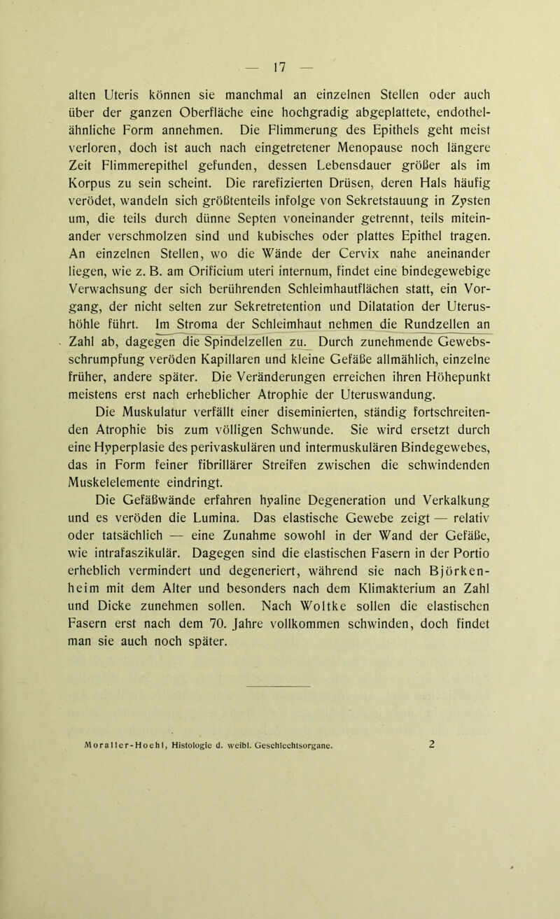 alten Uteris können sie manchmal an einzelnen Stellen oder auch über der ganzen Oberfläche eine hochgradig abgeplattete, endothel- ähnliche Form annehmen. Die Flimmerung des Epithels geht meist verloren, doch ist auch nach eingetretener Menopause noch längere Zeit Flimmerepithel gefunden, dessen Lebensdauer größer als im Korpus zu sein scheint. Die rarefizierten Drüsen, deren Hals häufig verödet, wandeln sich größtenteils infolge von Sekretstauung in Zysten um, die teils durch dünne Septen voneinander getrennt, teils mitein- ander verschmolzen sind und kubisches oder plattes Epithel tragen. An einzelnen Stellen, wo die Wände der Cervix nahe aneinander liegen, wie z. B. am Orificium Uteri internum, findet eine bindegewebige Verwachsung der sich berührenden Schleimhautflächen statt, ein Vor- gang, der nicht selten zur Sekretretention und Dilatation der Uterus- höhle führt. Im Stroma der Schleimhaut nehmen die Rundzellen an Zahl ab, dagegen die Spindelzellen zu^ Durch zunehmende Gewebs- schrumpfung veröden Kapillaren und kleine Gefäße allmählich, einzelne früher, andere später. Die Veränderungen erreichen ihren Höhepunkt meistens erst nach erheblicher Atrophie der Uteruswandung. Die Muskulatur verfällt einer diseminierten, ständig fortschreiten- den Atrophie bis zum völligen Schwunde. Sie wird ersetzt durch eine Hyperplasie des perivaskulären und intermuskulären Bindegewebes, das in Form feiner fibrillärer Streifen zwischen die schwindenden Muskelelemente eindringt. Die Gefäßwände erfahren hyaline Degeneration und Verkalkung und es veröden die Lumina. Das elastische Gewebe zeigt — relativ oder tatsächlich — eine Zunahme sowohl in der Wand der Gefäße, wie intrafaszikulär. Dagegen sind die elastischen Fasern in der Portio erheblich vermindert und degeneriert, während sie nach Björken- heim mit dem Alter und besonders nach dem Klimakterium an Zahl und Dicke zunehmen sollen. Nach Woltke sollen die elastischen Fasern erst nach dem 70. Jahre vollkommen schwinden, doch findet man sie auch noch später. Moraller-Hoehl, Histologie d. weibl. Geschlechtsorgane. 2