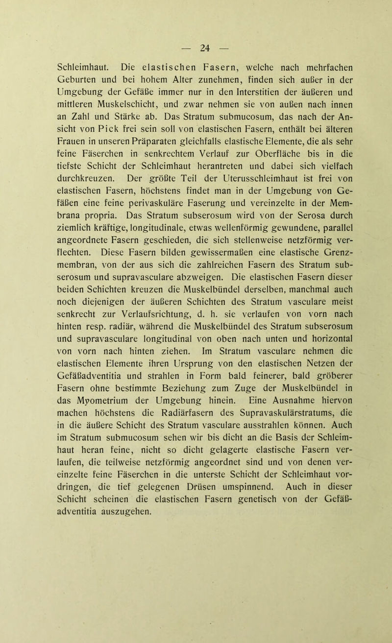 Schleimhaut. Die elastischen Fasern, welche nach mehrfachen Geburten und bei hohem Alter zunehmen, finden sich außer in der Umgebung der Gefäße immer nur in den Interstitien der äußeren und mittleren Muskelschicht, und zwar nehmen sie von außen nach innen an Zahl und Stärke ab. Das Stratum submucosum, das nach der An- sicht von Pick frei sein soll von elastischen Fasern, enthält bei älteren Frauen in unseren Präparaten gleichfalls elastische Elemente, die als sehr feine Fäserchen in senkrechtem Verlauf zur Oberfläche bis in die tiefste Schicht der Schleimhaut herantreten und dabei sich vielfach durchkreuzen. Der größte Teil der Uterusschleimhaut ist frei von elastischen Fasern, höchstens findet man in der Umgebung von Ge- fäßen eine feine perivaskuläre Faserung und vereinzelte in der Mem- brana propria. Das Stratum subserosum wird von der Serosa durch ziemlich kräftige, longitudinale, etwas wellenförmig gewundene, parallel angeordnete Fasern geschieden, die sich stellenweise netzförmig ver- flechten. Diese Fasern bilden gewissermaßen eine elastische Grenz- membran, von der aus sich die zahlreichen Fasern des Stratum sub- serosum und supravasculare abzweigen. Die elastischen Fasern dieser beiden Schichten kreuzen die Muskelbündel derselben, manchmal auch noch diejenigen der äußeren Schichten des Stratum vasculare meist senkrecht zur Verlaufsrichtung, d. h. sie verlaufen von vorn nach hinten resp. radiär, während die Muskelbündel des Stratum subserosum und supravasculare longitudinal von oben nach unten und horizontal von vorn nach hinten ziehen. Im Stratum vasculare nehmen die elastischen Elemente ihren Ursprung von den elastischen Netzen der Gefäßadventitia und strahlen in Form bald feinerer, bald gröberer Fasern ohne bestimmte Beziehung zum Zuge der Muskelbündel in das Mpometrium der Umgebung hinein. Eine Ausnahme hiervon machen höchstens die Radiärfasern des Supravaskulärstratums, die in die äußere Schicht des Stratum vasculare ausstrahlen können. Auch im Stratum submucosum sehen wir bis dicht an die Basis der Schleim- haut heran feine, nicht so dicht gelagerte elastische Fasern ver- laufen, die teilweise netzförmig angeordnet sind und von denen ver- einzelte feine Fäserchen in die unterste Schicht der Schleimhaut Vor- dringen, die tief gelegenen Drüsen umspinnend. Auch in dieser Schicht scheinen die elastischen Fasern genetisch von der Gefäß- adventitia auszugehen.