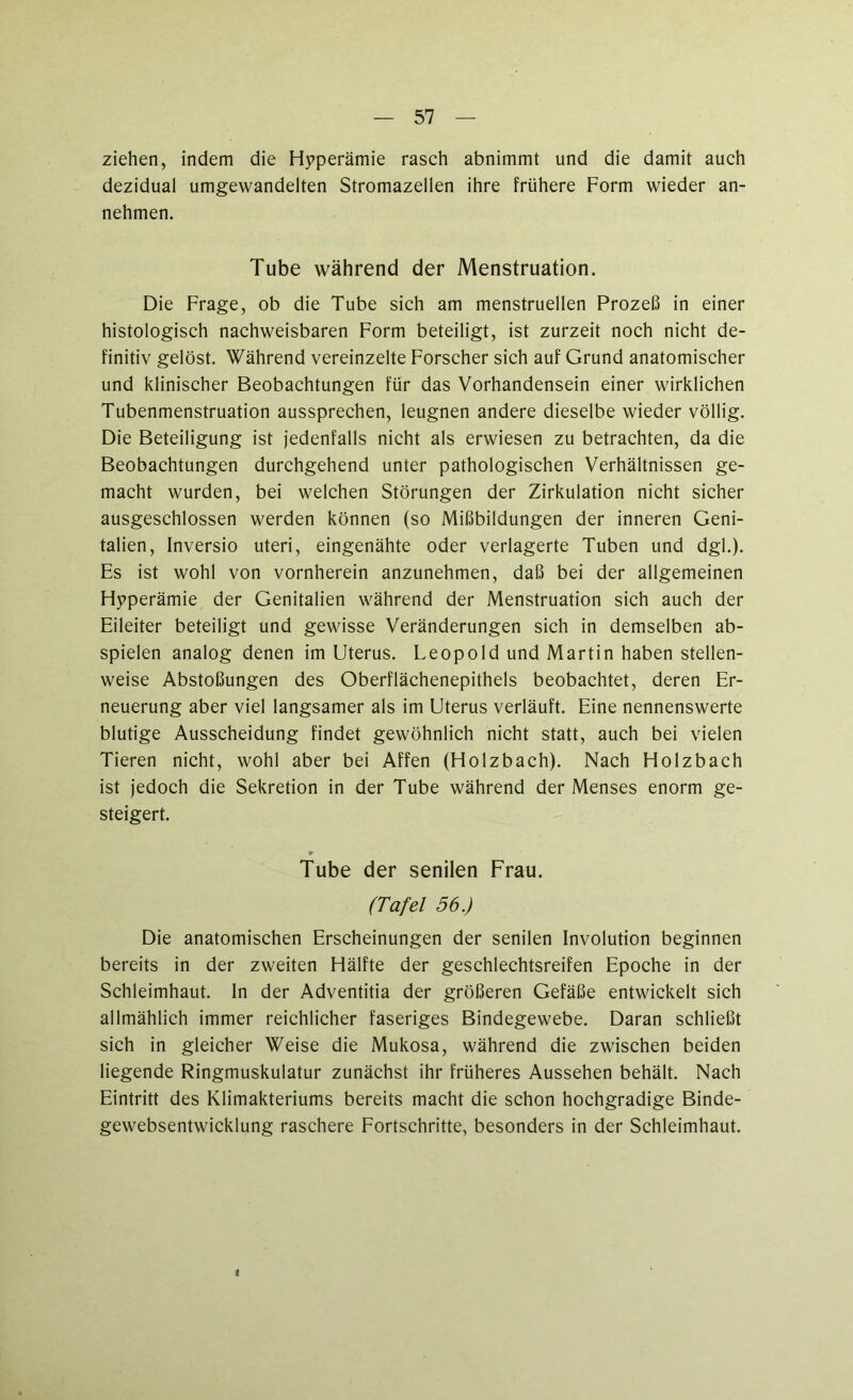 ziehen, indem die Hyperämie rasch abnimmt und die damit auch dezidual umgewandelten Stromazellen ihre frühere Form wieder an- nehmen. Tube während der Menstruation. Die Frage, ob die Tube sich am menstruellen Prozeß in einer histologisch nachweisbaren Form beteiligt, ist zurzeit noch nicht de- finitiv gelöst. Während vereinzelte Forscher sich auf Grund anatomischer und klinischer Beobachtungen für das Vorhandensein einer wirklichen Tubenmenstruation aussprechen, leugnen andere dieselbe wieder völlig. Die Beteiligung ist jedenfalls nicht als erwiesen zu betrachten, da die Beobachtungen durchgehend unter pathologischen Verhältnissen ge- macht wurden, bei welchen Störungen der Zirkulation nicht sicher ausgeschlossen werden können (so Mißbildungen der inneren Geni- talien, Inversio uteri, eingenähte oder verlagerte Tuben und dgl.). Es ist wohl von vornherein anzunehmen, daß bei der allgemeinen Hyperämie der Genitalien während der Menstruation sich auch der Eileiter beteiligt und gewisse Veränderungen sich in demselben ab- spielen analog denen im Uterus. Leopold und Martin haben stellen- weise Abstoßungen des Oberflächenepithels beobachtet, deren Er- neuerung aber viel langsamer als im Uterus verläuft. Eine nennenswerte blutige Ausscheidung findet gewöhnlich nicht statt, auch bei vielen Tieren nicht, wohl aber bei Affen (Holzbach). Nach Holzbach ist jedoch die Sekretion in der Tube während der Menses enorm ge- steigert. * Tube der senilen Frau. (Tafel 56.) Die anatomischen Erscheinungen der senilen Involution beginnen bereits in der zweiten Hälfte der geschlechtsreifen Epoche in der Schleimhaut, ln der Adventitia der größeren Gefäße entwickelt sich allmählich immer reichlicher faseriges Bindegewebe. Daran schließt sich in gleicher Weise die Mukosa, während die zwischen beiden liegende Ringmuskulatur zunächst ihr früheres Aussehen behält. Nach Eintritt des Klimakteriums bereits macht die schon hochgradige Binde- gewebsentwicklung raschere Fortschritte, besonders in der Schleimhaut.