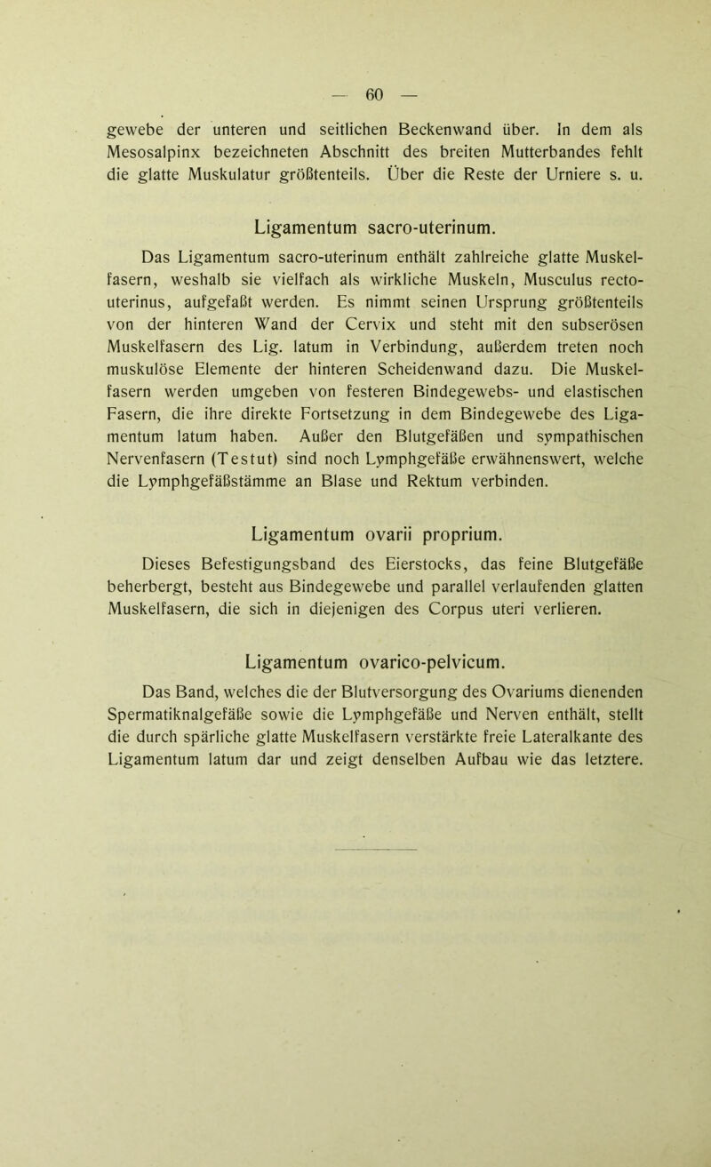 gewebe der unteren und seitlichen Beckenwand über. In dem als Mesosalpinx bezeichneten Abschnitt des breiten Mutterbandes fehlt die glatte Muskulatur größtenteils. Über die Reste der Urniere s. u. Ligamentum sacro-uterinum. Das Ligamentum sacro-uterinum enthält zahlreiche glatte Muskel- fasern, weshalb sie vielfach als wirkliche Muskeln, Musculus recto- uterinus, aufgefaßt werden. Es nimmt seinen Ursprung größtenteils von der hinteren Wand der Cervix und steht mit den subserösen Muskelfasern des Lig. latum in Verbindung, außerdem treten noch muskulöse Elemente der hinteren Scheidenwand dazu. Die Muskel- fasern werden umgeben von festeren Bindegewebs- und elastischen Fasern, die ihre direkte Fortsetzung in dem Bindegewebe des Liga- mentum latum haben. Außer den Blutgefäßen und sympathischen Nervenfasern (Testut) sind noch Lymphgefäße erwähnenswert, welche die Lymphgefäßstämme an Blase und Rektum verbinden. Ligamentum ovarii proprium. Dieses Befestigungsband des Eierstocks, das feine Blutgefäße beherbergt, besteht aus Bindegewebe und parallel verlaufenden glatten Muskelfasern, die sich in diejenigen des Corpus Uteri verlieren. Ligamentum ovarico-pelvicum. Das Band, welches die der Blutversorgung des Ovariums dienenden Spermatiknalgefäße sowie die Lymphgefäße und Nerven enthält, stellt die durch spärliche glatte Muskelfasern verstärkte freie Lateralkante des Ligamentum latum dar und zeigt denselben Aufbau wie das letztere.