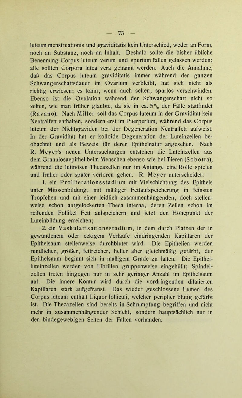 luteum menstruationis und graviditatis kein Unterschied, weder an Form, noch an Substanz, noch an Inhalt. Deshalb sollte die bisher übliche Benennung Corpus luteum verum und spurium fallen gelassen werden; alle sollten Corpora lutea vera genannt werden. Auch die Annahme, daß das Corpus luteum graviditatis immer während der ganzen Schwangerschaftsdauer im Ovarium verbleibt, hat sich nicht als richtig erwiesen; es kann, wenn auch selten, spurlos verschwinden. Ebenso ist die Ovulation während der Schwangerschaft nicht so selten, wie man früher glaubte, da sie in ca. 5 °/0 der Fälle stattfindet (Ravano). Nach Miller soll das Corpus luteum in der Gravidität kein Neutralfett enthalten, sondern erst im Puerperium, während das Corpus luteum der Nichtgraviden bei der Degeneration Neutralfett aufweist. In der Gravidität hat er kolloide Degeneration der Luteinzellen be- obachtet und als Beweis für deren Epithelnatur angesehen. Nach R. Meper’s neuen Untersuchungen entstehen die Luteinzellen aus dem Granulosaepithel beim Menschen ebenso wie bei Tieren (Sobotta), während die lutinösen Thecazellen nur im Anfänge eine Rolle spielen und früher oder später verloren gehen. R. Meper unterscheidet: 1. ein Proliferationsstadium mit Vielschichtung des Epithels unter Mitosenbildung, mit mäßiger Fettaufspeicherung in feinsten Tröpfchen und mit einer leidlich zusammenhängenden, doch stellen- weise schon aufgelockerten Theca interna, deren Zellen schon im reifenden Follikel Fett aufspeichern und jetzt den Höhepunkt der Luteinbildung erreichen; 2. ein Vaskularisationsstadium, in dem durch Platzen der in gewundenem oder eckigem Verlaufe eindringenden Kapillaren der Epithelsaum stellenweise durchblutet wird. Die Epithelien werden rundlicher, größer, fettreicher, heller aber gleichmäßig gefärbt, der Epithelsaum beginnt sich in mäßigem Grade zu falten. Die Epithel- luteinzellen werden von Fibrillen gruppenweise eingehüllt; Spindel- zellen treten hingegen nur in sehr geringer Anzahl im Epithelsaum auf. Die innere Kontur wird durch die vordringenden dilatierten Kapillaren stark aufgefranst. Das wieder geschlossene Lumen des Corpus luteum enthält Liquor folliculi, welcher peripher blutig gefärbt ist. Die Thecazellen sind bereits in Schrumpfung begriffen und nicht mehr in zusammenhängender Schicht, sondern hauptsächlich nur in den bindegewebigen Seiten der Falten vorhanden.
