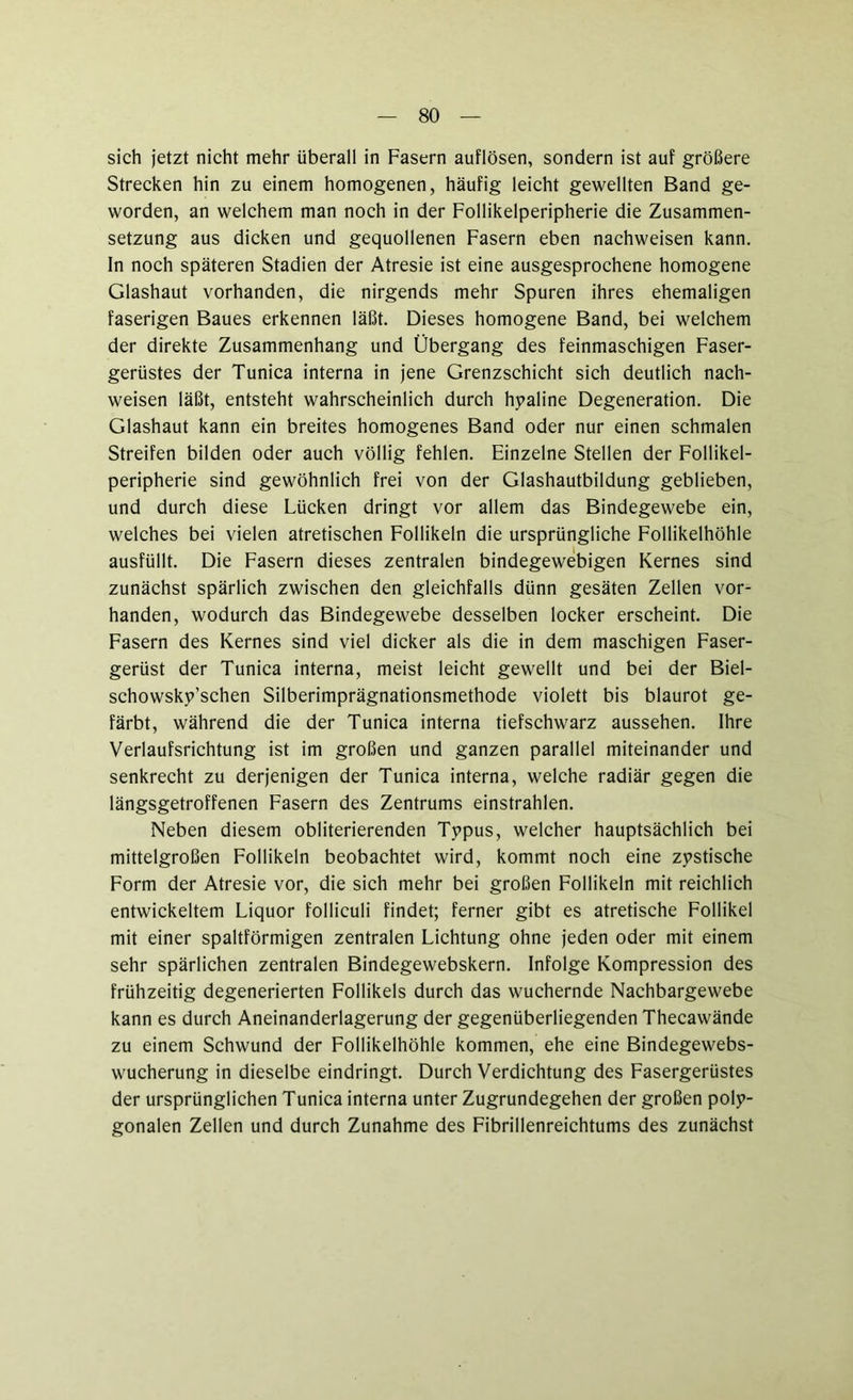 sich jetzt nicht mehr überall in Fasern auflösen, sondern ist auf größere Strecken hin zu einem homogenen, häufig leicht gewellten Band ge- worden, an welchem man noch in der Follikelperipherie die Zusammen- setzung aus dicken und gequollenen Fasern eben nachweisen kann, ln noch späteren Stadien der Atresie ist eine ausgesprochene homogene Glashaut vorhanden, die nirgends mehr Spuren ihres ehemaligen faserigen Baues erkennen läßt. Dieses homogene Band, bei welchem der direkte Zusammenhang und Übergang des feinmaschigen Faser- gerüstes der Tunica interna in jene Grenzschicht sich deutlich nach- weisen läßt, entsteht wahrscheinlich durch hyaline Degeneration. Die Glashaut kann ein breites homogenes Band oder nur einen schmalen Streifen bilden oder auch völlig fehlen. Einzelne Stellen der Follikel- peripherie sind gewöhnlich frei von der Glashautbildung geblieben, und durch diese Lücken dringt vor allem das Bindegewebe ein, welches bei vielen atretischen Follikeln die ursprüngliche Follikelhöhle ausfüllt. Die Fasern dieses zentralen bindegewebigen Kernes sind zunächst spärlich zwischen den gleichfalls dünn gesäten Zellen vor- handen, wodurch das Bindegewebe desselben locker erscheint. Die Fasern des Kernes sind viel dicker als die in dem maschigen Faser- gerüst der Tunica interna, meist leicht gewellt und bei der Biel- schowsky’schen Silberimprägnationsmethode violett bis blaurot ge- färbt, während die der Tunica interna tiefschwarz aussehen. Ihre Verlaufsrichtung ist im großen und ganzen parallel miteinander und senkrecht zu derjenigen der Tunica interna, welche radiär gegen die längsgetroffenen Fasern des Zentrums einstrahlen. Neben diesem obliterierenden Typus, welcher hauptsächlich bei mittelgroßen Follikeln beobachtet wird, kommt noch eine zystische Form der Atresie vor, die sich mehr bei großen Follikeln mit reichlich entwickeltem Liquor folliculi findet; ferner gibt es atretische Follikel mit einer spaltförmigen zentralen Lichtung ohne jeden oder mit einem sehr spärlichen zentralen Bindegewebskern. Infolge Kompression des frühzeitig degenerierten Follikels durch das wuchernde Nachbargewebe kann es durch Aneinanderlagerung der gegenüberliegenden Thecawände zu einem Schwund der Follikelhöhle kommen, ehe eine Bindegewebs- wucherung in dieselbe eindringt. Durch Verdichtung des Fasergerüstes der ursprünglichen Tunica interna unter Zugrundegehen der großen poly- gonalen Zellen und durch Zunahme des Fibrillenreichtums des zunächst