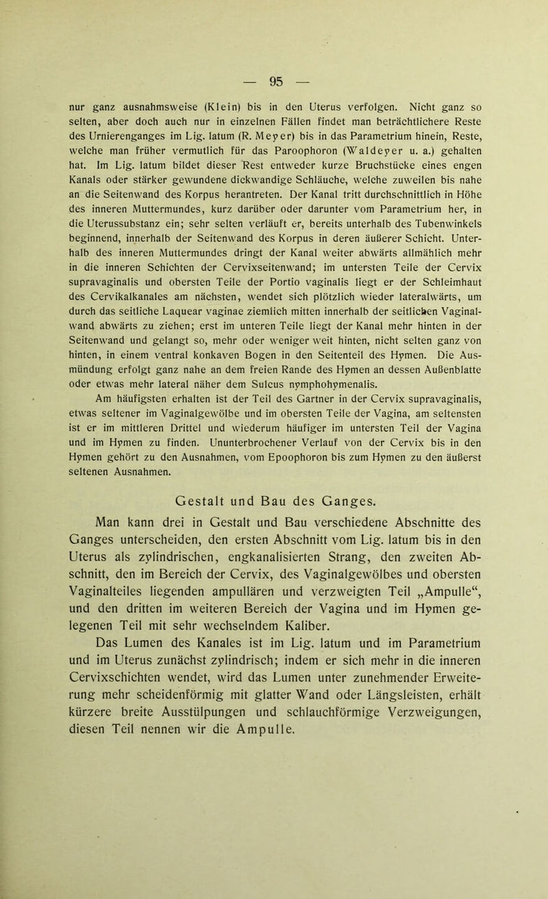 nur ganz ausnahmsweise (Klein) bis in den Uterus verfolgen. Nicht ganz so selten, aber doch auch nur in einzelnen Fällen findet man beträchtlichere Reste des Urnierenganges im Lig. latum (R. Meyer) bis in das Parametrium hinein, Reste, welche man früher vermutlich für das Paroophoron (Waldeyer u. a.) gehalten hat. Im Lig. latum bildet dieser Rest entweder kurze Bruchstücke eines engen Kanals oder stärker gewundene dickwandige Schläuche, welche zuweilen bis nahe an die Seitenwand des Korpus herantreten. Der Kanal tritt durchschnittlich in Höhe des inneren Muttermundes, kurz darüber oder darunter vom Parametrium her, in die Uterussubstanz ein; sehr selten verläuft er, bereits unterhalb des Tubenwinkels beginnend, innerhalb der Seitenwand des Korpus in deren äußerer Schicht. Unter- halb des inneren Muttermundes dringt der Kanal weiter abwärts allmählich mehr in die inneren Schichten der Cervixseitenwand; im untersten Teile der Cervix supravaginalis und obersten Teile der Portio vaginalis liegt er der Schleimhaut des Cervikalkanales am nächsten, wendet sich plötzlich wieder lateralwärts, um durch das seitliche Laquear vaginae ziemlich mitten innerhalb der seitlichen Vaginal- wand abwärts zu ziehen; erst im unteren Teile liegt der Kanal mehr hinten in der Seitenwand und gelangt so, mehr oder weniger weit hinten, nicht selten ganz von hinten, in einem ventral konkaven Bogen in den Seitenteil des Hymen. Die Aus- mündung erfolgt ganz nahe an dem freien Rande des Hymen an dessen Außenblatte oder etwas mehr lateral näher dem Sulcus nymphohymenalis. Am häufigsten erhalten ist der Teil des Gärtner in der Cervix supravaginalis, etwas seltener im Vaginalgewölbe und im obersten Teile der Vagina, am seltensten ist er im mittleren Drittel und wiederum häufiger im untersten Teil der Vagina und im Hymen zu finden. Ununterbrochener Verlauf von der Cervix bis in den Hymen gehört zu den Ausnahmen, vom Epoophoron bis zum Hymen zu den äußerst seltenen Ausnahmen. Gestalt und Bau des Ganges. Man kann drei in Gestalt und Bau verschiedene Abschnitte des Ganges unterscheiden, den ersten Abschnitt vom Lig. latum bis in den Uterus als zylindrischen, engkanalisierten Strang, den zweiten Ab- schnitt, den im Bereich der Cervix, des Vaginalgewölbes und obersten Vaginalteiles liegenden ampullären und verzweigten Teil „Ampulle“, und den dritten im weiteren Bereich der Vagina und im Hymen ge- legenen Teil mit sehr wechselndem Kaliber. Das Lumen des Kanales ist im Lig. latum und im Parametrium und im Uterus zunächst zylindrisch; indem er sich mehr in die inneren Cervixschichten wendet, wird das Lumen unter zunehmender Erweite- rung mehr scheidenförmig mit glatter Wand oder Längsleisten, erhält kürzere breite Ausstülpungen und schlauchförmige Verzweigungen, diesen Teil nennen wir die Ampulle.