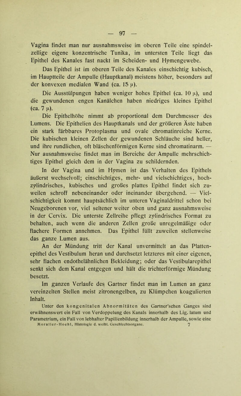 Vagina findet man nur ausnahmsweise im oberen Teile eine spindel- zellige eigene konzentrische Tunika, im untersten Teile liegt das Epithel des Kanales fast nackt im Scheiden- und Hymengewebe. Das Epithel ist im oberen Teile des Kanales einschichtig kubisch, im Hauptteile der Ampulle (Hauptkanal) meistens höher, besonders auf der konvexen medialen Wand (ca. 15 p). Die Ausstülpungen haben weniger hohes Epithel (ca. 10 jjl), und die gewundenen engen Kanälchen haben niedriges kleines Epithel (ca. 7 p.). Die Epithelhöhe nimmt ab proportional dem Durchmesser des Lumens. Die Epithelien des Hauptkanals und der größeren Äste haben ein stark färbbares Protoplasma und ovale chromatinreiche Kerne. Die kubischen kleinen Zellen der gewundenen Schläuche sind heller, und ihre rundlichen, oft bläschenförmigen Kerne sind chromatinarm. — Nur ausnahmsweise findet man im Bereiche der Ampulle mehrschich- tiges Epithel gleich dem in der Vagina zu schildernden. In der Vagina und im Hymen ist das Verhalten des Epithels äußerst wechselvoll; einschichtiges, mehr- und vielschichtiges, hoch- zylindrisches, kubisches und großes plattes Epithel findet sich zu- weilen schroff nebeneinander oder ineinander übergehend. — Viel- schichtigkeit kommt hauptsächlich im unteren Vaginaldrittel schon bei Neugeborenen vor, viel seltener weiter oben und ganz ausnahmsweise in der Cervix. Die unterste Zellreihe pflegt zylindrisches Format zu behalten, auch wenn die anderen Zellen große unregelmäßige oder flachere Formen annehmen. Das Epithel füllt zuweilen stellenweise das ganze Lumen aus. An der Mündung tritt der Kanal unvermittelt an das Platten- epithel des Vestibulum heran und durchsetzt letzteres mit einer eigenen, sehr flachen endothelähnlichen Bekleidung; oder das Vestibularepithel senkt sich dem Kanal entgegen und hält die trichterförmige Mündung besetzt. Im ganzen Verlaufe des Gärtner findet man im Lumen an ganz vereinzelten Stellen meist zitronengelben, zu Klümpchen koagulierten Inhalt. Unter den kongenitalen Abnormitäten des Gartner’schen Ganges sind erwähnenswert ein Fall von Verdoppelung des Kanals innerhalb des Lig. latum und Parametrium, ein Fall von lebhafter Papillenbildung innerhalb der Ampulle, sowie eine Moraller-Hoehl, Histologie d. weibi. Geschlechtsorgane. 7