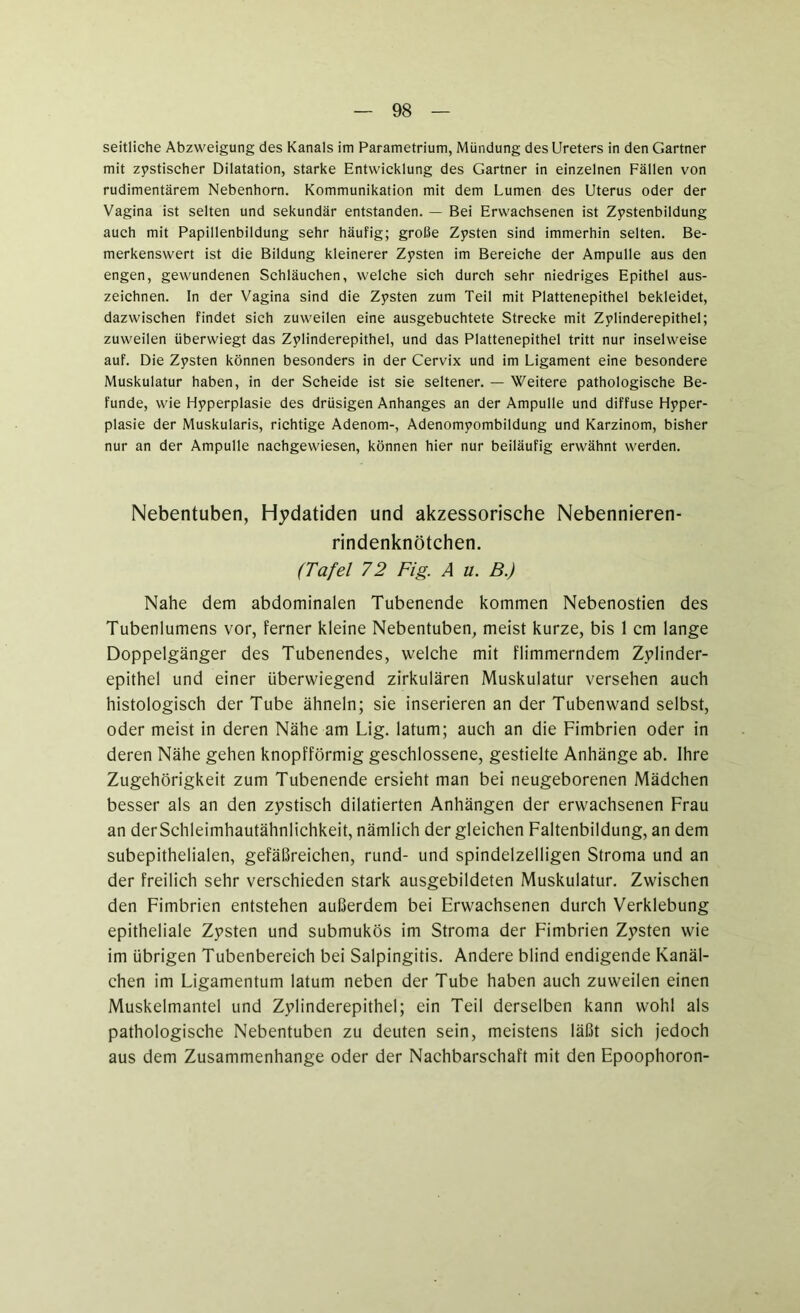 seitliche Abzweigung des Kanals im Parametrium, Mündung des Ureters in den Gärtner mit zystischer Dilatation, starke Entwicklung des Gärtner in einzelnen Fällen von rudimentärem Nebenhorn. Kommunikation mit dem Lumen des Uterus oder der Vagina ist selten und sekundär entstanden. — Bei Erwachsenen ist Zystenbildung auch mit Papillenbildung sehr häufig; grolle Zysten sind immerhin selten. Be- merkenswert ist die Bildung kleinerer Zysten im Bereiche der Ampulle aus den engen, gewundenen Schläuchen, welche sich durch sehr niedriges Epithel aus- zeichnen. In der Vagina sind die Zysten zum Teil mit Plattenepithel bekleidet, dazwischen findet sich zuweilen eine ausgebuchtete Strecke mit Zylinderepithel; zuweilen überwiegt das Zylinderepithel, und das Plattenepithel tritt nur inselweise auf. Die Zysten können besonders in der Cervix und im Ligament eine besondere Muskulatur haben, in der Scheide ist sie seltener. — Weitere pathologische Be- funde, wie Hyperplasie des drüsigen Anhanges an der Ampulle und diffuse Hyper- plasie der Muskularis, richtige Adenom-, Adenomyombildung und Karzinom, bisher nur an der Ampulle nachgewiesen, können hier nur beiläufig erwähnt werden. Nebentuben, Hydatiden und akzessorische Nebennieren- rindenknötchen. (Tafel 72 Fig. A u. B.) Nahe dem abdominalen Tubenende kommen Nebenostien des Tubenlumens vor, ferner kleine Nebentuben, meist kurze, bis 1 cm lange Doppelgänger des Tubenendes, welche mit flimmerndem Zylinder- epithel und einer überwiegend zirkulären Muskulatur versehen auch histologisch der Tube ähneln; sie inserieren an der Tubenwand selbst, oder meist in deren Nähe am Lig. latum; auch an die Fimbrien oder in deren Nähe gehen knopfförmig geschlossene, gestielte Anhänge ab. Ihre Zugehörigkeit zum Tubenende ersieht man bei neugeborenen Mädchen besser als an den zystisch dilatierten Anhängen der erwachsenen Frau an der Schleimhautähnlichkeit, nämlich der gleichen Faltenbildung, an dem subepithelialen, gefäßreichen, rund- und spindelzelligen Stroma und an der freilich sehr verschieden stark ausgebildeten Muskulatur. Zwischen den Fimbrien entstehen außerdem bei Erwachsenen durch Verklebung epitheliale Zysten und submukös im Stroma der Fimbrien Zysten wie im übrigen Tubenbereich bei Salpingitis. Andere blind endigende Kanäl- chen im Ligamentum latum neben der Tube haben auch zuweilen einen Muskelmantel und Zylinderepithel; ein Teil derselben kann wohl als pathologische Nebentuben zu deuten sein, meistens läßt sich jedoch aus dem Zusammenhänge oder der Nachbarschaft mit den Epoophoron-