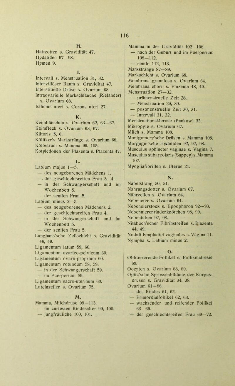 H. Haftzotten s. Gravidität 47. Hydatiden 97—98. Hymen 9. I. Intervall s. Menstruation 31, 32. Intervillöser Raum s. Gravidität 47. Interstitielle Drüse s. Ovarium 68. Intraovarielle Marksehläuche (Rieländer) s. Ovarium 68. Isthmus uteri s. Corpus uteri 27. K. Keimbläschen s. Ovarium 62, 63—67. Keimfleck s. Ovarium 63, 67. Klitoris 5, 6. Kölliker’s Markstränge s. Ovarium 68. Kolostrum s. Mamma 99, 105. Kotyledonen der Plazenta s. Plazenta 47. L. Labium majus 1—5. — des neugeborenen Mädchens 1. — der geschlechtsreifen Frau 3—4. — in der Schwangerschaft und im Wochenbett 5. — der senilen Frau 5. Labium minus 2—5. — des neugeborenen Mädchens 2. — der geschlechtsreifen Frau 4. — in der Schwangerschaft und im Wochenbett 5. — der senilen Frau 5. Langhans’sche Zellschicht s. Gravidität 46, 49. Ligamentum latum 59, 60. Ligamentum ovarico-pelvicum 60. Ligamentum ovarii-proprium 60. Ligamentum rotundum 58, 59. — in der Schwangerschaft 59. — im Puerperium 59. Ligamentum sacro-uterinum 60. Luteinzellen s. Ovarium 75. M. Mamma, Milchdrüse 99—113. — im zartesten Kindesalter 99, 100. — jungfräuliche 100, 101. I Mamma in der Gravidität 102—108. — nach der Geburt und im Puerperium 108—112. — senile 112, 113. Markstränge 87—89. Markschicht s. Ovarium 68. Membrana granulosa s. Ovarium 64. Membrana chorii s. Plazenta 48, .49. Menstruation 27—32. — prämenstruelle Zeit 28. — Menstruation 29, 30. — postmenstruelle Zeit 30, 31. — Intervall 31, 32. Menstruationsklerose (Pankow) 32. Mikropyle s. Ovarium 67. Milch s. Mamma 108. Montgomery’sche Drüsen s. Mamma 108. Morgagni’sche Hydatiden 92, 97, 98. Musculus sphincter vaginae s. Vagina 7. Musculus subareolaris (Sappey) s. Mamma 107. Myogliafibrillen s. Uterus 21. N. Nabelstrang 50, 51. Nahrungsdotter s. Ovarium 67. Nährzellen s. Ovarium 64. Nebeneier s. Ovarium 64. Nebeneierstock s. Epoophoron 92—93. Nebennierenrindenknötchen 98, 99. Nebentuben 97, 98. Nitabuch’scher Fibrinstreifen s. ßlazenta 44, 49. Noduli lymphatici vaginales s. Vagina 11. Nympha s. Labium minus 2. O. Obliterierende Follikel s. Follikelatresie 69. Oozyten s. Ovarium 88, 89. Opitz’sche Sprossenbildung der Korpus- drüsen s. Gravidität 34, 38. Ovarium 61—86. — des Kindes 61, 62. — Primordialfollikel 62, 63. — wachsender und reifender Follikel 63—69. — der geschlechtsreifen Frau 69—72.