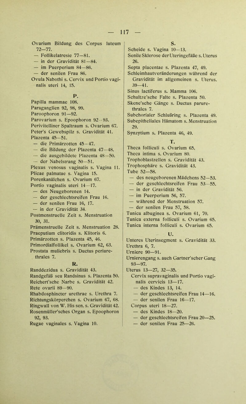 Ovarium Bildung des Corpus luteum 72—77. — Follikelatresie 77—81. — in der Gravidität 81—84. — im Puerperium 84—86. — der senilen Frau 86. Ovula Nabothi s. Cervix und Portio vagi- nalis Uteri 14, 15. P. Papilla mammae 108. Paraganglien 92, 98, 99. Paroophoron 91—92. Parovarium s. Epoophoron 92 -93. Perivitelliner Spaltraum s. Ovarium 67. Peter’s Gewebspilz s. Gravidität 41. Plazenta 45—51. — die Primärzotten 45-47. — die Bildung der Plazenta 47—48. — die ausgebildete Plazenta 48—50. — der Nabelstrang 50—51. Plexus venosus vaginalis s. Vagina 11. Plicae palmatae s. Vagina 15. Porenkanälchen s. Ovarium 67. Portio vaginalis Uteri 14—17. — des Neugeborenen 14. — der geschlechtsreifen Frau 16. — der senilen Frau 16, 17. — in der Gravidität 34. Postmenstruelle Zeit s. Menstruation 30, 31. Prämenstruelle Zeit s. Menstruation 28. Praeputium clitoridis s. Klitoris 6. Primärzotten s. Plazenta 45, 46. Primordialfollikel s. Ovarium 62, 63. Prostata muliebris s. Ductus periure- thrales 7. R. Randdezidua s. Gravidität 43. Randgefäß seu Randsinus s. Plazenta 50. Reichert’sehe Narbe s. Gravidität 42. Rete ovarii 89—90. Rhabdosphincter urethrae s. Urethra 7. Richtungskörperchen s. Ovarium 67, 68. Ringwall von W. His sen. s. Gravidität 42. Rosenmüller’sches Organ s. Epoophoron 92, 93. Rugae vaginales s. Vagina 10. S. Scheide s. Vagina 10—13. Senile Sklerose der Uteringefäße s. Uterus 26. Septa placentae s. Plazenta 47, 49. Schleimhautveränderungen während der Gravidität im allgemeinen s. Uterus. 39—41. Sinus lactiferus s. Mamma 106. Schultze’sche Falte s. Plazenta 50. Skene’sche Gänge s. Ductus parure- thrales 7. Subchorialer Schlußring s. Plazenta 49. Subepitheliales Hämatom s. Menstruation 29. Synzytium s. Plazenta 46, 49. T. Theca folliculi s. Ovarium 65. Theca intima s. Ovarium 80. Trophoblastzellen s. Gravidität 43. Trophosphäre s. Gravidität 43. Tube 52—58. — des neugeborenen Mädchens 52—53. — der geschlechtsreifen Frau 53—55. — in der Gravidität 56. — im Puerperium 56, 57. — während der Menstruation 57. — der senilen Frau 57, 58. Tunica albuginea s. Ovarium 61, 70. Tunica externa folliculi s. Ovarium 65. Tunica interna folliculi s. Ovarium 65. U. Unteres Uterinsegment s. Gravidität 33. Urethra 6, 7. Urniere 90—91. Urnierengang s. auch Gartner’scher Gang 93—97. Uterus 13—27, 32—35. Cervix supravaginalis und Portio vagi- nalis cervicis 13—17. — des Kindes 13, 14. — der geschlechtsreifen Frau 14—16. — der senilen Frau 16—17. Corpus uteri 18—27. — des Kindes 18—20. — der geschlechtsreifen Frau 20—25. — der senilen Frau 25—26.