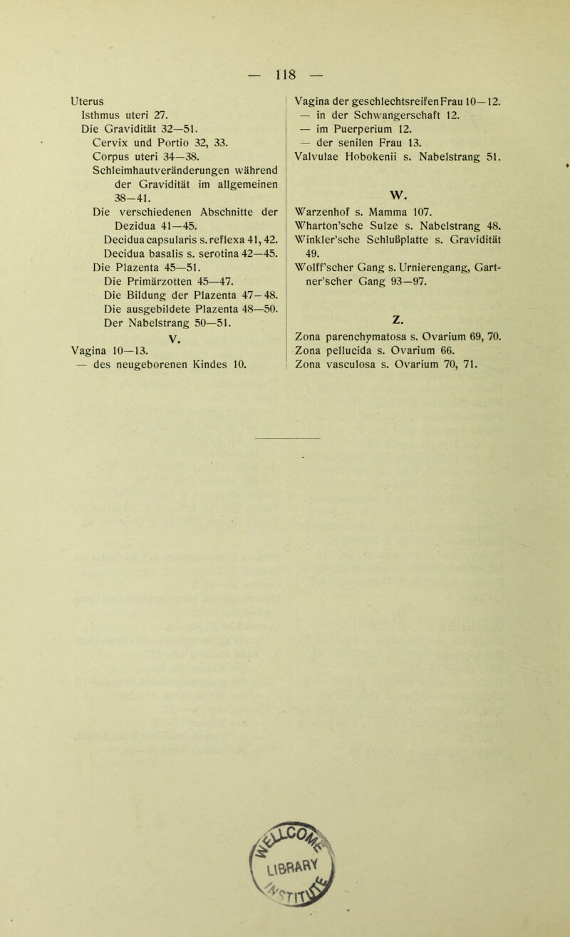 Uterus Isthmus uteri 27. Die Gravidität 32—51. Cervix und Portio 32, 33. Corpus uteri 34—38. Schleimhautveränderungen während der Gravidität im allgemeinen 38-41. Die verschiedenen Abschnitte der Dezidua 41—45. Deciduacapsularis s.reflexa 41,42. Decidua basalis s. serotina 42—45. Die Plazenta 45—51. Die Primärzotten 45—47. Die Bildung der Plazenta 47 — 48. Die ausgebildete Plazenta 48—50. Der Nabelstrang 50—51. V. Vagina 10—13. — des neugeborenen Kindes 10. Vagina der geschlechtsreifenFrau 10—12. — in der Schwangerschaft 12. — im Puerperium 12. — der senilen Frau 13. Valvulae Hobokenii s. Nabelstrang 51. W. Warzenhof s. Mamma 107. Wharton’sche Sülze s. Nabelstrang 48. Winkler’sehe Sehlußplatte s. Gravidität 49. Wolff’scher Gang s. Urnierengang, Gart- ner’scher Gang 93—97. Z. Zona parenchymatosa s. Ovarium 69, 70. Zona pellucida s. Ovarium 66. Zona vasculosa s. Ovarium 70, 71.