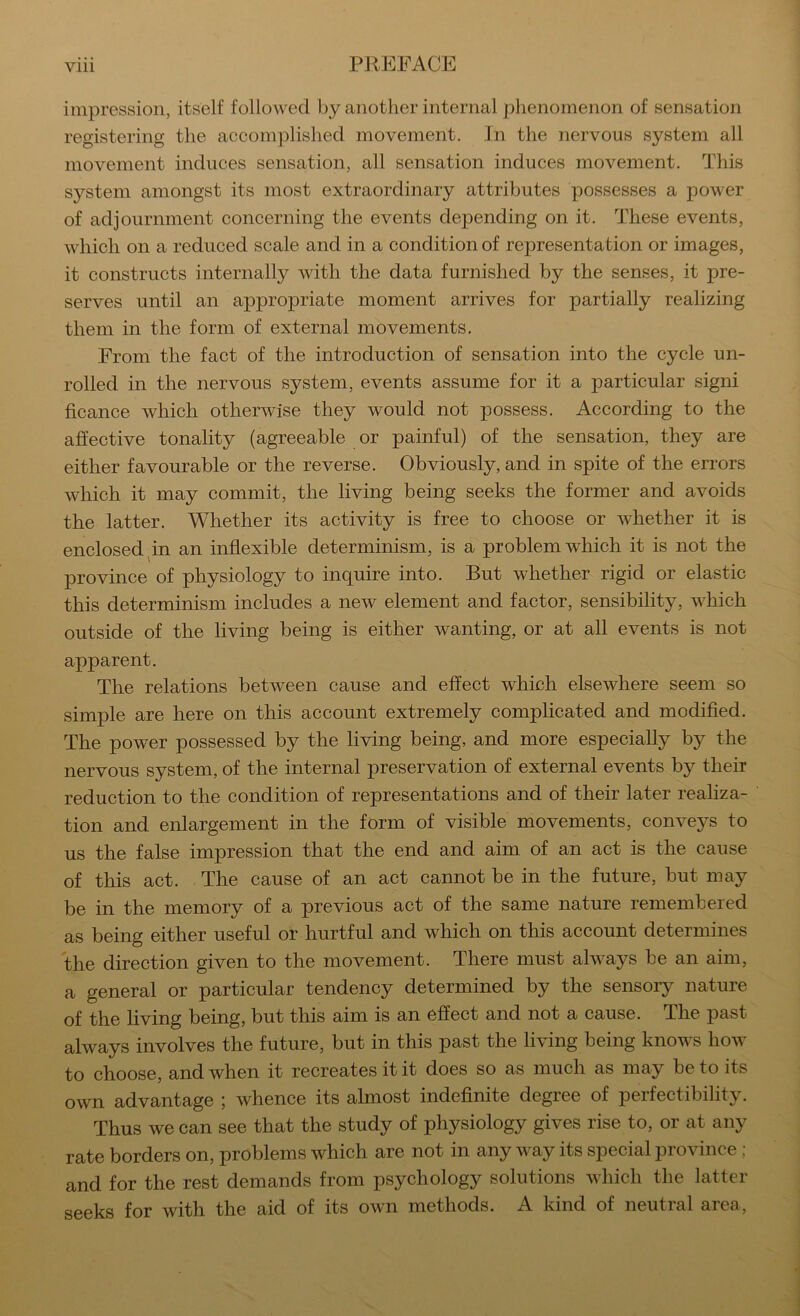 impression, itself followed by another internal phenomenon of sensation registering the accomplished movement. In the nervous system all movement induces sensation, all sensation induces movement. This system amongst its most extraordinary attributes possesses a power of adjournment concerning the events depending on it. These events, which on a reduced scale and in a condition of representation or images, it constructs internally with the data furnished by the senses, it pre- serves until an appropriate moment arrives for partially realizing them in the form of external movements. From the fact of the introduction of sensation into the cycle un- rolled in the nervous system, events assume for it a particular signi ficance which otherwise they would not possess. According to the affective tonality (agreeable or painful) of the sensation, they are either favourable or the reverse. Obviously, and in spite of the errors which it may commit, the living being seeks the former and avoids the latter. Whether its activity is free to choose or whether it is enclosed pn an inflexible determinism, is a problem which it is not the province of physiology to inquire into. But whether rigid or elastic this determinism includes a new element and factor, sensibility, wRich outside of the living being is either wanting, or at all events is not apparent. The relations between cause and effect which elsewhere seem so simple are here on this account extremely complicated and modified. The power possessed by the living being, and more especially by the nervous system, of the internal preservation of external events by their reduction to the condition of representations and of their later realiza- tion and enlargement in the form of visible movements, conveys to us the false impression that the end and aim of an act is the cause of this act. The cause of an act cannot be in the future, but may be in the memory of a previous act of the same nature remembered as being either useful or hurtful and which on this account determines the direction given to the movement. There must always be an aim, a general or particular tendency determined by the sensory nature of the living being, but this aim is an effect and not a cause. The past always involves the future, but in this past the living being knows how to choose, and when it recreates it it does so as much as may be to its own advantage whence its almost indefinite degree of perfectibility. Thus we can see that the study of physiology gives rise to, or at any rate borders on, problems which are not in any way its special province ; and for the rest demands from psychology solutions which the latter seeks for with the aid of its own methods. A kind of neutral area.