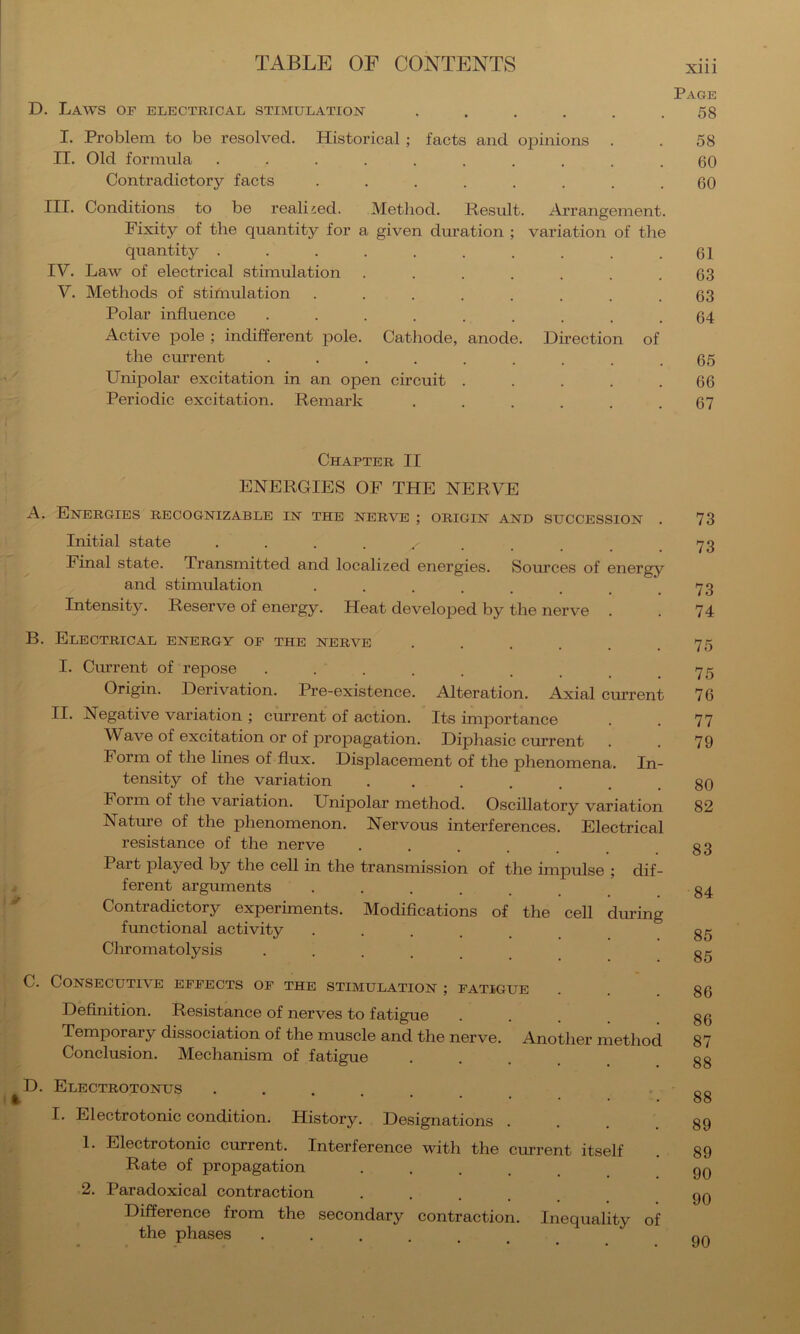 Page D. Laws of electrical stimulation ...... 58 I. Problem to be resolved. Historical ; facts and opinions . . 58 II. Old formula .......... 60 Contradictory facts ........ 60 III. Conditions to be realised. Method. Result. Ai-rangement. Fixity of the quantity for a given duration ; variation of the quantity .......... 61 IV. Law of electrical stimulation . . . . . . .63 V. Methods of stifnulation . . . . . . . .63 Polar influence ......... 64 Active pole ; indifferent pole. Cathode, anode. Direction of the current ......... 65 Unipolar excitation in an open circuit ..... 66 Periodic excitation. Remark . . . . . .67 Chapter II ENERGIES OF THE NERVE A. Energies recognizable in the nerve ; origin and succession . 73 Initial state 73 Final state. Transmitted and localized energies. Som’ces of energy and stimulation . . . . . . .73 Intensity. Reserve of energy. Heat developed by the nerve . . 74 B. Electrical energy op the nerve . . . .75 I. Current of repose 75 Origin. Derivation. Pre-existence. Alteration. Axial current 76 II. Negative variation; current of action. Its importance . . 77 Wave of excitation or of propagation. Diphasic current . . 79 Form of the lines of flux. Displacement of the phenomena. In- tensity of the variation ••..... 80 Form of the variation. Unipolar method. Oscillatory variation 82 Nature of the phenomenon. Nervous interferences. Electrical resistance of the nerve ..... 83 Part played by the cell in the transmission of the impulse ; dif- ferent arguments . . . . . Contradictory experiments. Modifications of the cell during functional activity ..... 35 Chromatolysis ••.... 85 C. Consecutive effects of the stimulation ; fatigue ... 86 Definition. Resistance of nerves to fatigue .... 86 Temporary dissociation of the muscle and the nerve. Another method 87 Conclusion. Mechanism of fatigue .... 88 D. Electrotonus .... • 00 ^ *’■•••• 00 I. Electrotonic condition. History. Designations . . . 89 1. Electrotonic current. Interference with the current itself . 89 Rate of propagation • . . . . 90 2. Paradoxical contraction • . . . . 90 Difference from the secondary contraction. Inequality of the phases ...... on