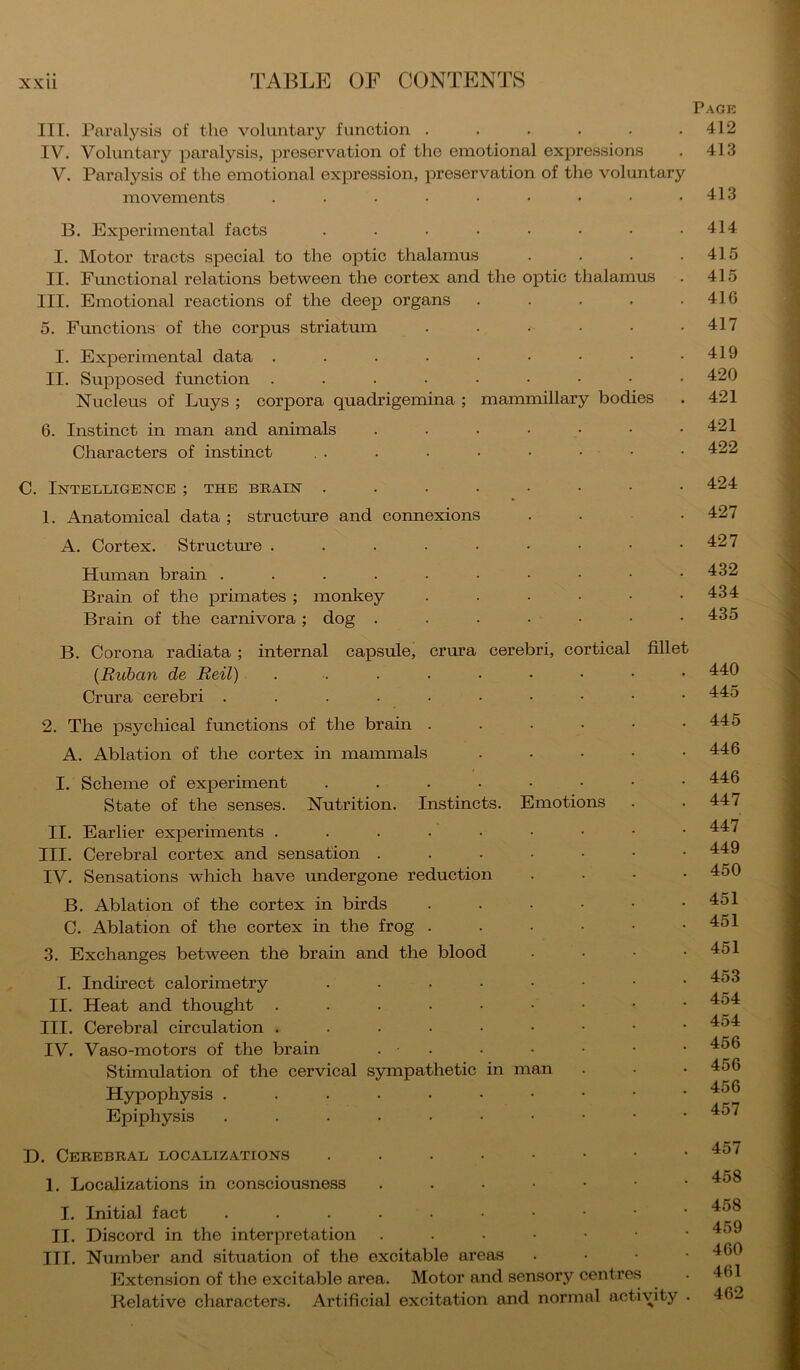 Page III. Paralysis of the voluntary function . . . . . .412 IV. Voluntary paralysis, preservation of the emotional expressions . 413 V. Paralysis of the emotional exjiression, preservation of the voluntary movements ......... 413 B. Experimental facts . . • . • . . .414 I. Motor tracts special to the optic thalamus . . . .415 II. Functional relations between the cortex and the optic thalamus . 415 III. Emotional reactions of the deep organs . . . . .416 5. Functions of the corpus striatum . . . • • .417 I. Experimental data . . . . • • • • .419 II. Supposed function ......... 420 Nucleus of Buys ; corpora quadrigemina ; mammillary bodies . 421 6. Instinct in man and animals . . • • • • .421 Characters of instinct . . . . . • • • • 422 0. Intelligence ; the brain ........ 424 1. Anatomical data ; structure and connexions ... 427 A. Cortex. Structm’e . . . . . . • • .427 Hmnan brain 432 Brain of the primates; monkey . . . . • .434 Brain of the carnivora; dog . . . • • • • 435 B. Corona radiata; internal capsule, crura cerebri, cortical fillet {Ruban de Reil) 440 Crura cerebri 445 2. The psychical functions of the brain . . . • • .445 A. Ablation of the cortex in mammals ..... 446 I. Scheme of experiment ......•• 446 State of the senses. Nutrition. Instincts. Emotions . . 447 II. Earlier experiments III. Cerebral cortex and sensation 449 IV. Sensations which have undergone reduction .... 450 B. Ablation of the cortex in birds . . ■ • • .451 C. Ablation of the cortex in the frog . . • • • .451 3. Exchanges between the brain and the blood • . • .451 I. Indirect calorimetry ....•••• 453 II. Heat and thought ......•• III. Cerebral circulation IV. Vaso-motors of the brain . . . • ■ • • Stimulation of the cervical sympathetic in man . . • 456 Hypophysis Epiphysis D. Cerebral localizations I. Localizations in consciousness I. Initial fact II. Discord in the interpretation ...•••• III. Number and situation of the excitable areas . • • • Extension of the excitable area. Motor and sensory centres . 461 Relative characters. Artificial excitation and normal activity . 462