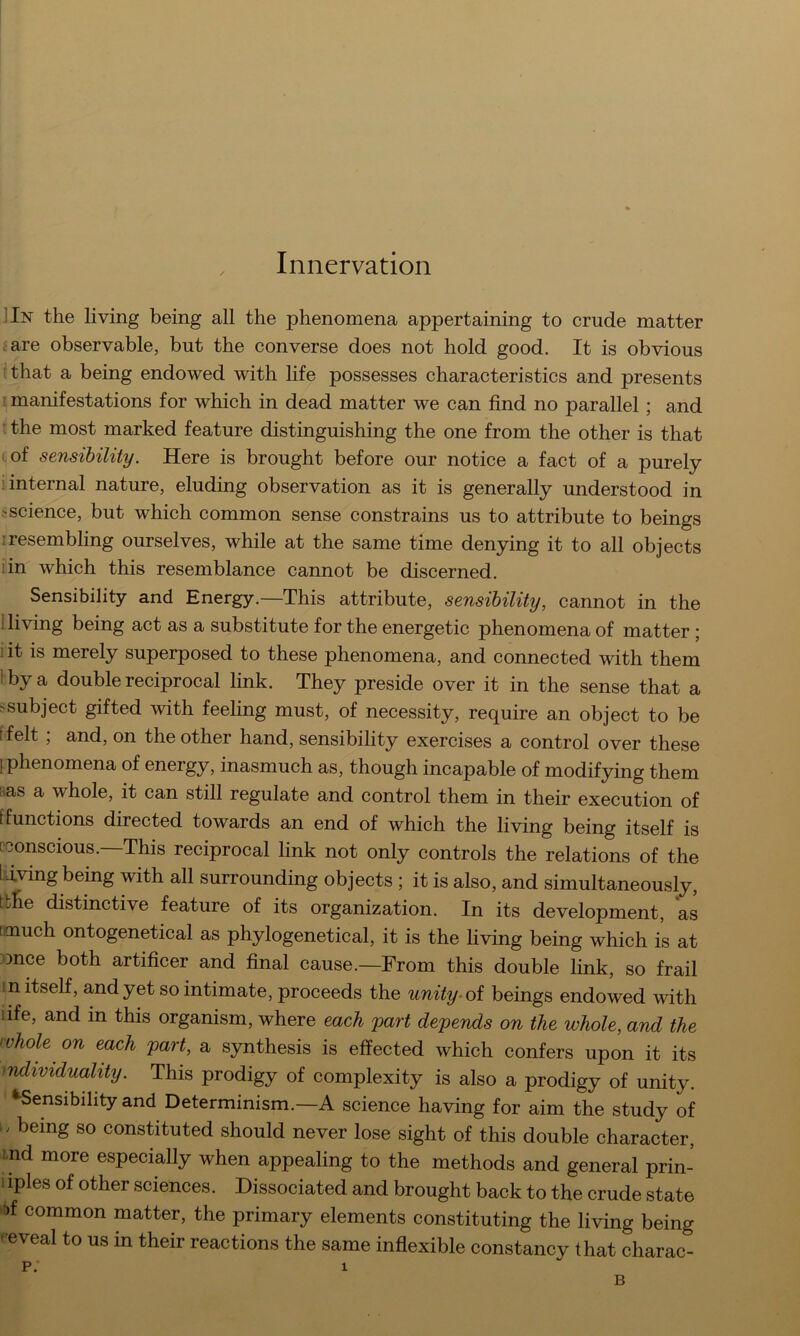 Innervation ]In the living being all the phenomena appertaining to crude matter tare observable, but the converse does not hold good. It is obvious :that a being endowed with life possesses characteristics and presents I manifestations for which in dead matter we can find no parallel; and ' the most marked feature distinguishing the one from the other is that cof sensibility. Here is brought before our notice a fact of a purely ; internal nature, eluding observation as it is generally understood in sscience, but which common sense constrains us to attribute to beings 1 resembling ourselves, while at the same time denying it to all objects iin which this resemblance cannot be discerned. Sensibility and Energy.—This attribute, sensibility, cannot in the Hiving being act as a substitute for the energetic phenomena of matter ; iit is merely superposed to these phenomena, and connected with them Iby a double reciprocal link. They preside over it in the sense that a ssubject gifted with feeling must, of necessity, require an object to be tfelt ; and, on the other hand, sensibility exercises a control over these [phenomena of energy, inasmuch as, though incapable of modifying them aas a whole, it can still regulate and control them in their execution of f functions directed towards an end of which the living being itself is [•conscious.—This reciprocal link not only controls the relations of the IJ^ng being with all surrounding objects ; it is also, and simultaneously, tbhe distinctive feature of its organization. In its development, as [much ontogenetical as phylogenetical, it is the living being which is at ;once both artificer and final cause.—From this double link, so frail ?n itself, and yet so intimate, proceeds the unity-oi beings endowed with life, and in this organism, where each part depends on the whole, and the whole on each part, a synthesis is effected which confers upon it its individuality. This prodigy of complexity is also a prodigy of unity. ^Sensibility and Determinism.—A science having for aim the study of [. being so constituted should never lose sight of this double character, imd more especially when appealing to the methods and general prin- 1 iples of other sciences. Dissociated and brought back to the crude state ff common matter, the primary elements constituting the living being • eveal to us in their reactions the same inflexible constancy that charac- p.‘ 1 B