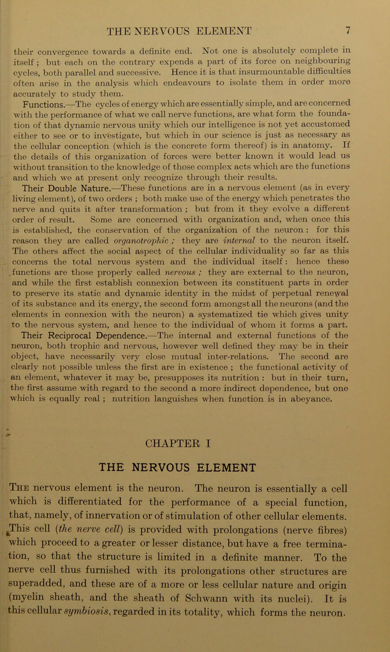 their convergence towards a definite end. Not one is absolutely complete in itself ; but each on the contrary expends a part of its force on neighboming cycles, both parallel and successive. Hence it is that insurmountable difficulties often arise in the analysis which endeavours to isolate them in order more accm’ately to study them. Functions.—The cycles of energy which are essentially simple, and are concerned with the performance of what we call nerve functions, are what form the founda- tion of that dynamic nervous unity which our intelligence is not yet accustomed either to see or to investigate, but which in our science is just as necessary as the cellular conception (which is the concrete form thereof) is in anatomy. If the details of this organization of forces were better known it would lead us without transition to the knowledge of those complex acts which are the functions and which we at present only recognize through their results. Their Double Nature.—These fimctions are in a nervous element (as in every living element), of two orders ; both make use of the energy which penetrates the nerve and quits it after transformation ; but from it they evolve a different order of result. Some are concerned with organization and, when once this is established, the conservation of the organization of the neuron : for this reason they are called organotrophic ; they are internal to the neruon itself. The others affect the social aspect of the cellular individuality so far as this , concerns the total nervous system and the individual itself: hence these .functions are those properly called nervous ; they are external to the neuron, and wliile the first establish connexion between its constituent parts in order to preserve its static and dynamic identity in the midst of perpetual renewal of its substance and its energy, the second form amongst all the neruons (and the elements in connexion with the neuron) a systematized tie which gives unity to the nervous system, and hence to the individual of whom it forms a part. Their Reciprocal Dependence.—The internal and external functions of the neuron, both troj)hic and nervous, however well defined they may be in their object, have necessarily very close mutual inter-relations. The second are clearly not possible imless the first are in existence ; the functional activity of an element, whatever it may be, presupposes its nutrition : but in their turn, the first assume with regard to the second a more indirect dependence, but one which is equally real ; nutrition languishes when function is in abeyance. CHAPTER I THE NERVOUS ELEMENT The nervous element is the neuron. The neuron is essentially a cell which is differentiated for the performance of a special function, that, namely, of innervation or of stimulation of other cellular elements. ^This cell {the nerve cell) is provided with prolongations (nerve fibres) which proceed to a greater or lesser distance, but have a free termina- tion, so that the structure is limited in a definite manner. To the nerve cell thus furnished with its prolongations other structures are superadded, and these are of a more or less cellular nature and origin (myelin sheath, and the sheath of Schwann with its nuclei). It is this cellular symbiosis, regarded in its totality, which forms the neuron.