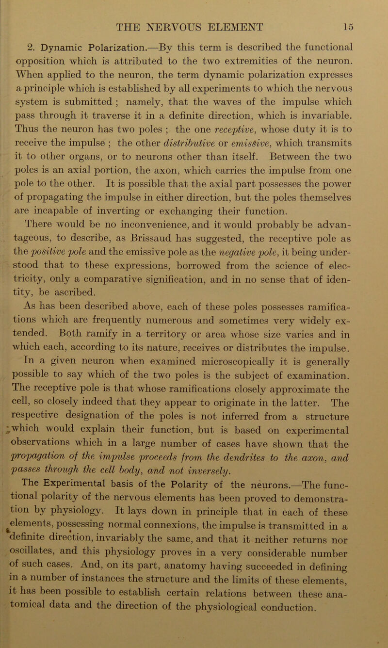 2. Dynamic Polarization.—By this term is described the functional opposition which is attributed to the two extremities of the neuron. When apphed to the neuron, the term dynamic polarization expresses a principle which is established by all experiments to which the nervous system is submitted ; namely, that the waves of the impulse which pass through it traverse it in a definite direction, which is invariable. Thus the neuron has two poles ; the one receptive, whose duty it is to receive the impulse ; the other distributive or emissive, which transmits it to other organs, or to neurons other than itself. Between the two poles is an axial portion, the axon, which carries the impulse from one pole to the other. It is possible that the axial part possesses the power of propagating the impulse in either direction, but the poles themselves are incapable of inverting or exchanging their function. There would be no inconvenience, and it would probably be advan- tageous, to describe, as Brissaud has suggested, the receptive pole as the positive pole and the emissive pole as the negative pole, it being under- i ' stood that to these expressions, borrowed from the science of elec- tricity, only a comparative signification, and in no sense that of iden- tity, be ascribed. As has been described above, each of these poles possesses ramifica- tions which are frequently numerous and sometimes very widely ex- tended. Both ramify in a territory or area whose size varies and in which each, according to its nature, receives or distributes the impulse. In a given neuron when examined microscopically it is generally possible to say which of the two poles is the subject of examination. The receptive pole is that whose ramifications closely approximate the cell, so closely indeed that they appear to originate in the latter. The respective designation of the poles is not inferred from a structure i I.which would explain their function, but is based on experimental * observations which in a large number of cases have shown that the propagation of the impulse proceeds from the dendrites to the axon, and passes through the cell body, and not inversely. The Experimental basis of the Polarity of the neurons.—The func- tional polarity of the nervous elements has been proved to demonstra- tion by physiology. It lays down in principle that in each of these ^ ^elements, possessing normal connexions, the impulse is transmitted in a definite direction, invariably the same, and that it neither returns nor oscillates, and this physiology proves in a very considerable number of such cases. And, on its part, anatomy having succeeded in defining in a number of instances the structure and the limits of these elements, it has been possible to establish certain relations between these ana- tomical data and the direction of the physiologieal conduction.
