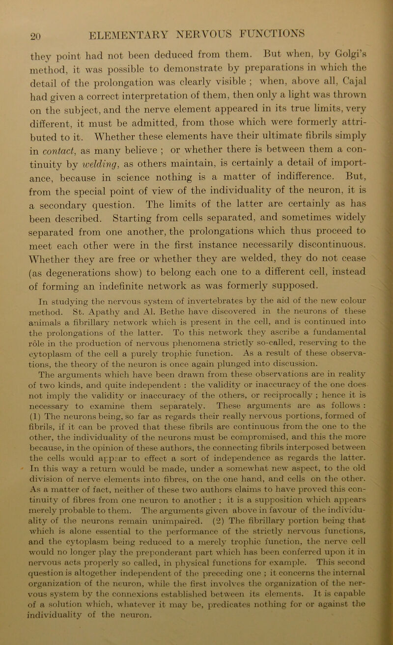 they point had not been deduced from them. But when, by Golgi’s method, it was possible to demonstrate by preparations in which the detail of the prolongation was clearly visible ; when, above all, Cajal had given a correct interpretation of them, then only a light was thrown on the subject, and the nerve element appeared in its true limits, very different, it must be admitted, from those which were formerly attri- buted to it. Whether these elements have their ultimate fibrils simply in contact, as many believe ; or whether there is between them a con- tinuity by welding, as others maintain, is certainly a detail of import- ance, because in science nothing is a matter of indifference. But, from the special point of view of the individuality of the neuron, it is a secondary question. The limits of the latter are certainly as has been described. Starting from cells separated, and sometimes widely separated from one another, the prolongations which thus proceed to meet each other were in the first instance necessarily discontinuous. Whether they are free or whether they are welded, they do not cease (as degenerations show) to belong each one to a different cell, instead of forming an indefinite network as was formerly supposed. In studying the nervous system of invertebrates by the aid of the new colour method. St. Apathy and Al. Bethe have discovered in the neurons of these animals a fibrillary network which is present in the cell, and is continued into the prolongations of the latter. To this network they ascribe a fundamental role in the production of nervous phenomena strictly so-called, reserving to the cytoplasm of the cell a purely trophic function. As a result of these observa- tions, the theory of the neuron is once again plunged into discussion. The arguments which have been drawn from these observations are in reality of two kinds, and quite independent : the validity or inaccuracy of the one does- not imply the validity or inaccuracy of the others, or reciprocally ; hence it is necessary to examine them separately. These argmnents are as follows : (1) The neurons being, so far as regards their really nervous portions, formed of fibrils, if it can be proved that these fibrils are continuous from the one to the other, the individuality of the neurons must be compromised, and this the more because, in the opinion of these authors, the connecting fibrils interposed between the cells would appear to effect a sort of independence as regards the latter. In this way a return would be made, under a somewhat new aspect, to the old division of nerve elements into fibres, on the one hand, and cells on the other. As a matter of fact, neither of these two authors claims to have proved this con- tinuity of fibres from one neuron to another ; it is a sui3position which appears merely probable to them. The arguments given above in favour of the individu- ality of the neurons remain unimpaired. (2) The fibrillary portion being that which is alone essential to the joerformance of the strictly nervous functions, and the cytoplasm being reduced to a merely trophic function, the nerve cell would no longer play the preponderant part which has been conferred upon it in nervous acts properly so called, in physical functions for example. This second ciuestion is altogether independent of the preceding one ; it concerns the internal organization of the neuron, while the first involves the organization of the ner- vous system by the connexions established between its elements. It is capable of a solution which, whatever it may be, predicates nothing for or against the individuality of the neuron.