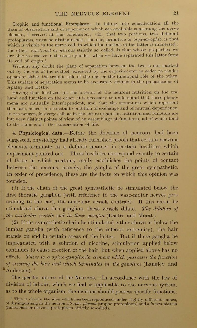 Trophic and functional Protoplasm.—In taking into consideration all the data of observation and of experiment which are available concerning the nerve element, I arrived at this conclusion ; viz., that two portions, two different protoplasms, must be distinguished ; the one, primitive or organotrophic, is that which is visible in the nerve cell, in which the nucleus of the latter is immersed ; the other, junctional or nervous strictly so called, is that whose properties we are able to observe in the axis cylinder, when we have separated this latter from its cell of origin.^ AVithout any doubt- the plane of separation between the two is not marked out by the cut of the scalpel, executed by the experimenter in order to render apparent either the trophic role of the one or the functional role of the other. This surface of separation seems to be accurately defined in the preparations of Apathy and Bethe. Having thus localized (in the interior of the neuron) nutrition on the one hand and function on the other, it is necessary to understand that these pheno- mena are mutually interdependent, and that the structures which represent them are, hence, in a constant condition of exchange and of mutual dependence. In the neuron, in every cell, as in the entire organism, nutrition and function are but very distinct points of view of an assemblage of functions, ail of which tend to the same end : the conservation of life. 4. Physiological data.—Before the doctrine of neurons had been suggested, physiology had already furnished proofs that certain nervous elements terminate in a definite manner in certain localities which experiment pointed out. These localities correspond exactly to certain of those in which anatomy really establishes the points of contact between the neurons, namely, the ganglia of the great sympathetic. In order of precedence, these are the facts on which this opinion was founded. (1) If the chain of the great sympathetic be stimulated below the first thoracic ganglion (with reference to the vaso-motor nerves pro- ceeding to the ear), the auricular vessels contract. If this chain be stimulated above this ganglion, these vessels dilate. The dilators of - the auricular vessels end in these ganglia (Dastre and Morat). (2) If the sympathetic chain be stimulated either above or below the lumbar ganglia (with reference to the inferior extremity), the hair stands on end in certain areas of the latter. But if these ganglia be impregnated with a solution of nicotine, stimulation applied below continues to cause erection of the hair, but when applied above has no effect. There is a spino-ganglionic element ivhich possesses the function of erecting the hair and which teryninates in the ganglion (Langley and Anderson). ‘ The specific nature of the Neurons.—In accordance with the law of division of labour, which we find is applicable to the nervous system, as to the whole organism, the neurons should possess specific functions. ^ This is clearly the idea which has been reproduced under slightly different names, of distinguishing in the neuron a, tropho-plasma (tropho-protoplasm) and a kineto-plasma (functional or nervous protoplasm strictly so-called).