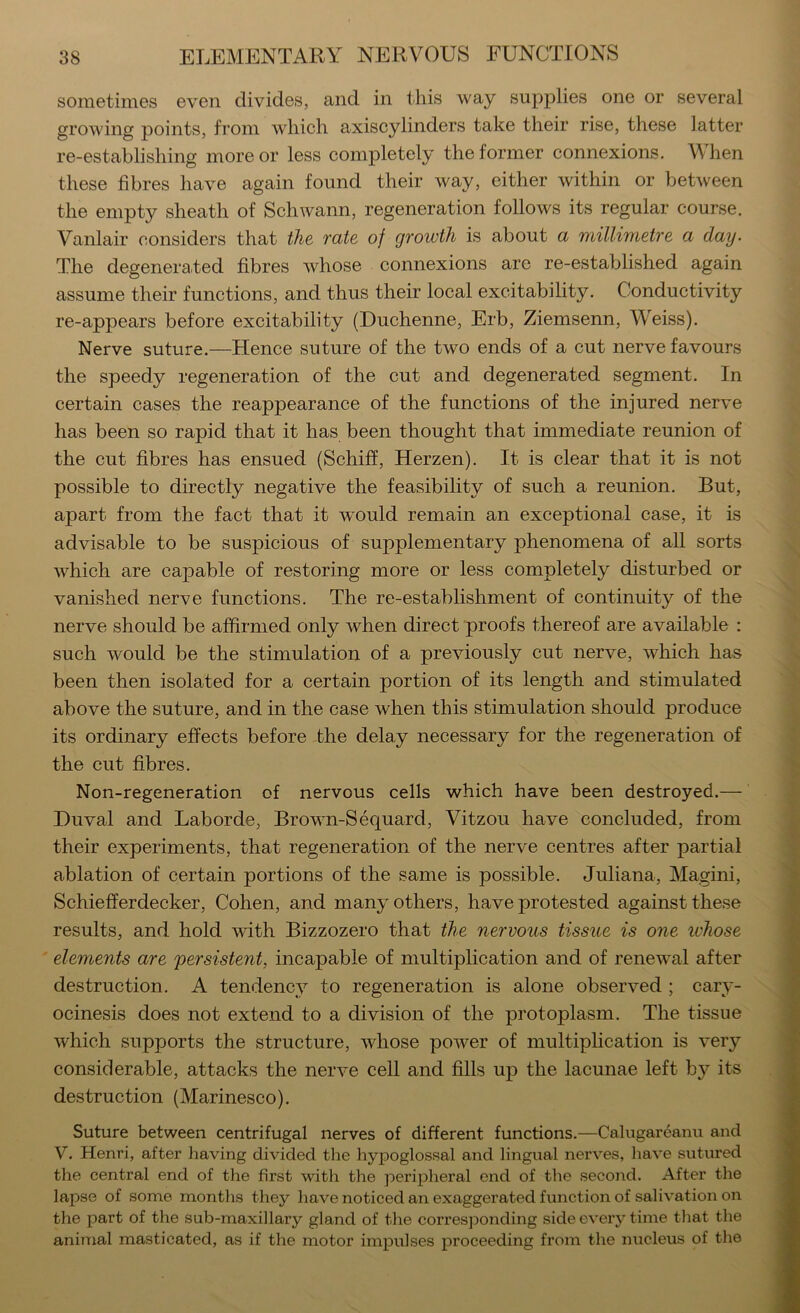 sometimes even divides, and in this way supplies one or several growing points, from which axiscylinders take their rise, these latter re-establishing more or less completely the former connexions. M hen these fibres have again found their way, either within or between the empty sheath of Schwann, regeneration follows its regular course. Vanlair considers that the fate of growth is about a millimetre a day- The degenerated fibres whose connexions are re-established again assume their functions, and thus their local excitability. Conductivity re-appears before excitability (Duchenne, Erb, Ziemsenn, Weiss). Nerve suture.—Hence suture of the two ends of a cut nerve favours the speedy regeneration of the cut and degenerated segment. In certain cases the reappearance of the functions of the injured nerve has been so rapid that it has been thought that immediate reunion of the cut fibres has ensued (Schiff, Herzen). It is clear that it is not possible to directly negative the feasibility of such a reunion. But, apart from the fact that it w^ould remain an exceptional case, it is advisable to be suspicious of supplementary phenomena of all sorts which are capable of restoring more or less completely disturbed or vanished nerve functions. The re-establishment of continuity of the nerve should be affirmed only when direct proofs thereof are available : such would be the stimulation of a previously cut nerve, which has been then isolated for a certain portion of its length and stimulated above the suture, and in the case when this stimulation should produce its ordinary effects before the delay necessary for the regeneration of the cut fibres. Non-regeneration of nervous cells which have been destroyed.— Duval and Laborde, Brown-Sequard, Vitzou have concluded, from their experiments, that regeneration of the nerve centres after partial ablation of certain portions of the same is possible. Juliana, Magini, Schiefferdecker, Cohen, and many others, have protested against these results, and hold with Bizzozero that the nervous tissue is one ivhose elements are persistent, incapable of multiplication and of renewal after destruction. A tendency to regeneration is alone observed ; cary- ocinesis does not extend to a division of the protoplasm. The tissue which supports the structure, whose power of multiplication is very considerable, attacks the nerve cell and fills up the lacunae left by its destruction (Marinesco). Suture between centrifugal nerves of different functions.—Calugareanu and V. Henri, after having divided the hypoglossal and lingual nerves, have sutured the central end of the first with the peripheral end of the second. After the lapse of some months they have noticed an exaggerated function of salivation on the part of the sub-maxillary gland of the corresjDonding side every time tliat the animal masticated, as if the motor impulses proceeding from the nucleus of the