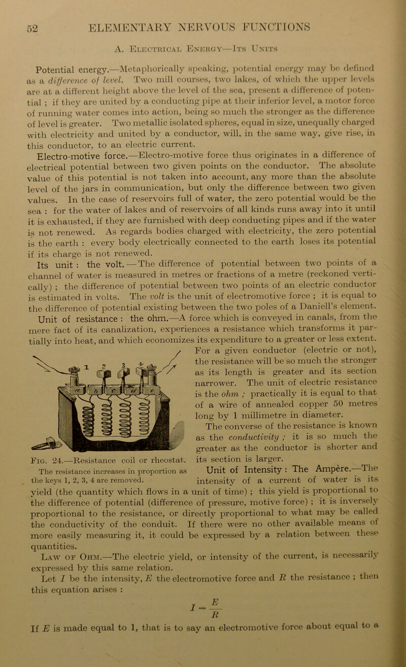 A. Electrical Energy—Jts Units Potential energy.—INIetaphorically speaking, potential energy may be defined as a difference of level. Two mill courses, two lakes, of which the ujiper levels are at a different height above the level of the sea, present a difference of ])oten- tial ; if they are united by a eonducting pipe at their inferior level, a motor force of running water comes into action, being so much the stronger as the difference of level is greater. Two metallic isolated spheres, equal in size, unequally cliarged with electricity and united by a conductor, will, in the same way, give rise, in this conductor, to an electric current. Electro-motive force.—Electro-motive force thus originates in a difference of electrical potential between two given points on the conductor. The absolute value of this potential is not taken into account, any more than the absolute level of the jars in communication, but only the difference between two given values. In the case of reservoirs full of water, the zero potential would be the sea : for the water of lakes and of reservoirs of all kinds runs away into it until it is exhausted, if they are furnished with deep conducting pipes and if the water is not renewed. As regards bodies charged with electricity, the zero potential is the earth ; every body electrically connected to the earth loses its potential if its charge is not renewed. Its unit : the volt. — The difference of potential between two points of a channel of water is measured in metres or fractions of a metre (reckoned verti- cally) ; the difference of potential between two points of an electric conductor is estimated in volts. The volt is the unit of electromotive force ; it is equal to the difference of potential existing between the two poles of a Daniell’s element. Unit of resistance : the ohm.—A force which is conveyed in canals, from the mere fact of its canalization, experiences a resistance which transforms it par- tially into heat, and which economizes its expenditure to a greater or less extent. For a given conductor (electric or not), the resistance will be so mueh the stronger as its length is greater and its section narrower. The unit of electric resistance is the ohm ; practically it is equal to that of a wire of annealed copper 50 metres long by 1 millimetre in diameter. The converse of the resistance is known as the conductivity ; it is so much the greater as the conductor is shorter and its section is larger. Unit of Intensity : The Ampere.—The intensity of a cmrent of water is its yield (the quantity which flows in a unit of time) ; this yield is proportional to the difference of potential (difference of pressure, motive force) ; it is inversely proportional to the resistance, or directly proportional to what may be called the conductivity of the conduit. If there were no other available means of more easily measuring it, it could be expressed by a relation between these quantities. Law of Ohm.—The electrie yield, or intensity of the current, is necessarily expressed by this same relation. Let I be the intensity, E the electromotive force and R the resistance ; then this ecjuation arises : If E is made equal to 1, that is to say an electromotive force about equal to a Fig. 24.—Resistance coil or rheostat. The resistance increases in proportion as the keys 1, 2, 3, 4 are removed.