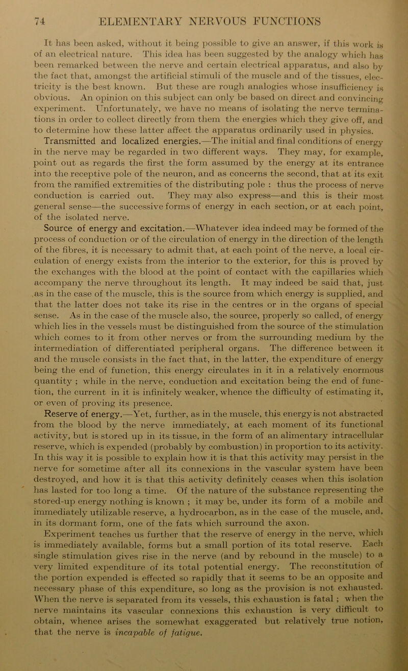 It lins been asked, M'itliont it being possible to give an answer, if tliis work i8 of an electrical nature. Tins idea has been suggested by the analogy which lias been remarked between the nerve and certain electrical apparatus, and also by the fact that, amongst the artificial stimuli of the muscle and of the tissues, elec- tricity is the best known. But these are rough analogies who.se insufficiency ig obvious. An opinion on this subject can only be based on direct and convincing experiment. Unfortunately, we have no means of isolating the nerve termina- tions in order to collect directly from them the energies which they give off, and to determine how these latter affect the apparatus ordinarily used in physics. Transmitted and localized energies.—The initial and final conditions of energy in the nerve may be regarded in two different ways. They may, for example, point out as regards the first the form assumed by the energy at its entrance into the receptive pole of the neuron, and as concerns the second, that at its exit from the ramified extremities of the distributing pole : thus the process of nerve conduction is carried out. They may also express—and this is their most general sense—the successive forms of energy in each section, or at each point, of the isolated nerve. Source of energy and excitation.—Wliatever idea indeed may be formed of the process of conduction or of the circulation of energy in the direction of the length of the fibres, it is necessary to admit that, at each point of the nerve, a local cir- culation of energy exists from the interior to the exterior, for this is proved by the exchanges with the blood at the point of contact with the capillaries which accompany the nerve throughout its length. It may indeed be said that, just .as in the case of the muscle, this is the source from which energy is supplied, and that the latter does not take its rise in the centres or in the organs of special sense. As in the case of the muscle also, the source, properly so called, of energy which lies in the vessels must be distinguished from the source of the stimulation which comes to it from other nerves or from the surrounding medimn by the intermediation of differentiated peripheral organs. The difference between it and the muscle consists in the fact that, in the latter, the expenditure of energy being the end of function, this energy circulates in it in a relatively enormous quantity ; while in the nerve, conduction and excitation being the end of ftmc- tion, the current in it is infinitely weaker, whence the difficulty of estimating it, or even of proving its presence. Reserve of energy.—Yet, further, as in the muscle, this energy is not abstracted from the blood by the nerve immediately, at each moment of its functional activity, but is stored up in its tissue, in the form of an alimentary intracellular reserve, which is expended (probably by combustion) in proportion to its activity. In this way it is possible to explain how it is that this activity may persist in the nerve for sometime after all its connexions in the vascular system have been destroyed, and how it is that this activity definitely ceases when this isolation has lasted for too long a time. Of the nature of the substance representing the stored-up energy nothing is known ; it may be, under its form of a mobile and immediately utilizable reserve, a hydrocarbon, as in the case of the muscle, and, in its dormant form, one of the fats which surround the axon. Experiment teaches us further that the reserve of energy in the nerve, which is immediately available, forms but a small portion of its total reserve. Each single stimulation gives rise in the nerve (and by rebound in the muscle) to a very limited expenditure of its total potential energy. The reconstitution of the portion expended is effected so rapidly that it seems to be an opposite and necessary phase of this expenditure, so long as the provision is not exhausted. When the nerve is separated from its vessels, this exhaustion is fatal ; when the nerve maintains its vascular connexions this exhaustion is very difficult to obtain, whence arises the somewhat exaggerated but relatively true notion, that the nerve is incapable of fatigue.
