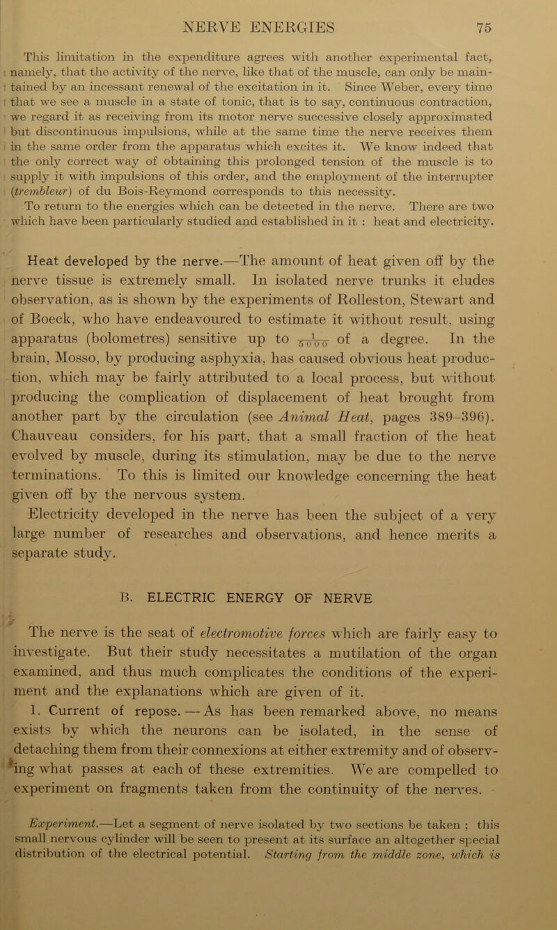 This limitation in the expenditure agrees with another experimental fact, namely, that the activity of the nerve, like that of the muscle, can only be main- tained by an incessant renewal of the excitation in it. Since Weber, every time that we see a muscle in a state of tonic, that is to say, continuous contraction, we regard it as receiving from its motor nerve successive closely approximated but discontinuous impulsions, while at the same time the nerve receives them in tlae same order from the apparatus which excites it. We know indeed that the only correct way of obtaining this prolonged tension of the muscle is to supply it with impulsions of this order, and the employment of the interrupter {trembleur) of du Bois-Reymond corresponds to this necessity. To return to the energies which can be detected in the nerve. There are two which have been particularly studied and established in it : heat and electricity. Heat developed by the nerve.—The amount of heat given off by the nerve tissue is extremely small. In isolated nerve trunks it eludes observation, as is shown by the experiments of Rolleston, Stewart and of Boeck, who have endeavoured to estimate it without result, using apparatus (bolometres) sensitive up to -g-yVij ^ degree. In the brain, Mosso, by producing asphyxia, has caused obvious heat produc- tion, which may be fairly attributed to a local process, but without producing the complication of displacement of heat brought from another part by the circulation (see Animal Heat, pages 389-396). Chauveau considers, for his part, that a small fraction of the heat evolved by muscle, during its stimulation, may be due to the nerve terminations. To this is limited our knowledge concerning the heat given off by the nervous system. Electricity developed in the nerve has been the subject of a very large number of researches and observations, and hence merits a separate study. B. ELECTRIC ENERGY OF NERVE ■> The nerve is the seat of electromotive forces which are fairly easy to investigate. But their study necessitates a mutilation of the organ examined, and thus much complicates the conditions of the experi- ment and the explanations which are given of it. 1. Current of repose. — As has been remarked above, no means exists by which the neurons can be isolated, in the sense of detaching them from their connexions at either extremity and of observ- *ing what passes at each of these extremities. We are compelled to experiment on fragments taken from the continuity of the nerves. Experiment.—Let a segment of nerve isolated by two sections be taken ; this small nervous cylinder will be seen to present at its surface an altogether special distribution of the electrical potential. Starting from the middle zone, which is