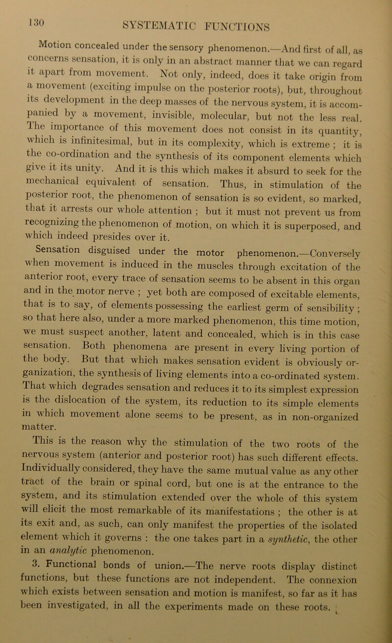 Motion concealed under the sensory phenomenon.—And first of all, as concerns sensation, it is only in an abstract manner that we can regard it apart from movement. Not only, indeed, does it take origin from a movement (exciting impulse on the posterior roots), but, throughout its development in the deep masses of the nervous system, it is accom- panied by a movement, invisible, molecular, but not the less real. Ihe importance of this movement does not consist in its quantity, which is infinitesimal, but in its complexity, which is extreme ; it is the co-ordination and the synthesis of its component elements which give it its unity. And it is this which makes it absurd to seek for the mechanical equivalent of sensation. Thus, in stimulation of the posterior root, the phenomenon of sensation is so evident, so marked, that it arrests our whole attention ; but it must not prevent us from recognizing the phenomenon of motion, on which it is superposed, and which indeed presides over it. Sensation disguised under the motor phenomenon.—Conversely when movement is induced in the muscles through excitation of the anterior root, every trace of sensation seems to be absent in this organ and in the motor nerve ; yet both are composed of excitable elements, that is to say, of elements possessing the earliest germ of sensibility; so that here also, under a more marked phenomenon, this time motion, we must suspect another, latent and concealed, which is in this case sensation. Both phenomena are present in every living portion of the body. But that which makes sensation evident is obviously or- ganization, the synthesis of living elements into a co-ordinated system. That which degrades sensation and reduces it to its simplest expression is the dislocation of the system, its reduction to its simple elements in which movement alone seems to be present, as in non-organized matter. This is the reason why the stimulation of the two roots of the nervous system (anterior and posterior root) has such different effects. Individually considered, they have the same mutual value as any other tract of the brain or spinal cord, but one is at the entrance to the system, and its stimulation extended over the whole of this system will elicit the most remarkable of its manifestations ; the other is at its exit and, as such, can only manifest the properties of the isolated element which it governs : the one takes part in a synthetic, the otlier in an analytic phenomenon. 3. Functional bonds of union.—The nerve roots display distinct functions, but these functions are not independent. The connexion which exists between sensation and motion is manifest, so far as it lias been investigated, in all the experiments made on these roots. ■