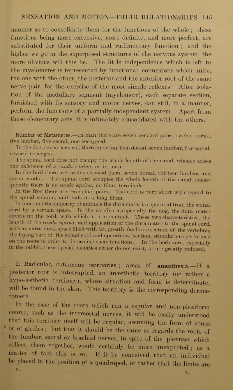 manner as to consolidate them for the functions of the whole ; these functions being more extensive, more definite, and more perfect, are substituted for their uniform and rudimentary function ; and the higher we go in the superposed structures of the nervous system, the more obvious will this be. The little independence which is left to the myelomeres is represented by functional connexions which unite,, the one with the other, the posterior and the anterior root of the same nerve pair, for thn exercise of the most simple reflexes. After isola- tion of the medullary segment (myelomere), each separate section, furnished with its sensory and motor nerves, can still, in a manner, perform the functions of a partially independent system. Apart from these elementary acts, it is intimately consolidated with the others. Number of Metameres.—In man there are seven cervical pairs, twelve dorsal, five lumbar, five sacral, one coccygeal. In the dog, seven cervical, thirteen or fourteen dorsal, seven lumbar, five sacral, several coccygeal. The spinal cord does not occupy the whole length of the canal, whence arises the existence of a cauda equina, as in man. In the bird there are twelve cervical pairs, seven dorsal, thirteen lumbar, and seven caudal. The spinal cord occupies the whole length of the canal, conse- quently there is no cauda equina, no filum terminale. In the frog there are ten spinal pairs. The cord is very short with regard to the spinal colmnn, and ends in a long filum. In man and the majority of animals the dura mater is separated from the spinal cord by a certain space. In the carnivora, especially the dog, the dura mater covers up the cord, with which it is in contact. These two characteristics, the length of the cauda equina, and application of the dura mater to the spinal cord, with an extra-dural space filled with fat, greatly facilitate section of the vertebraB, the laying bare of the spinal cord and operations (section, stimulation) performed on the roots in order to determine their functions. In the herbivora, especially in the rabbit, these special facilities either do not exist, oi’ are greatly reduced. 2. Radicular, cutaneous territories ; areas of anaesthesia.—If a posterior root is interrupted, an anaesthetic territory (or rather a hypo-aesthetic territory), whose situation and form is determinate, will be found in the skin. This territory is the corresponding derma- tomere. In the case of the roots which run a regular and non-plexiform course, such as the intercostal nerves, it will be easily understood that this territory itself will be regular, assuming the form of zones or of girdles ; but that it should be the same as regards the roots of the lumbar, sacral or brachial nerves, in spite of the plexuses which collect them together, would certainly be more unexpected ; as a matter of fact this is so. If it be conceived that an individual be placed in the position of a quadruped, or rather that the limbs are p. L