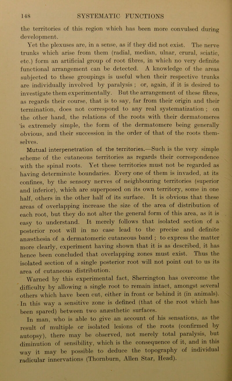 the territories of this region which has been more convulsed during development. Yet the plexuses are, in a sense, as if they did not exist. The nerve trunks which arise from them (radial, median, ulnar, crural, sciatic, etc.) form an artificial group of root fibres, in which no very definite functional arrangement can be detected. A knowledge of the areas subjected to these groupings is useful when their respective trunks are individually involved by paralysis ; or, again, if it is desired to investigate them experimentally. But the arrangement of these fibres, as regards their course, that is to say, far from their origin and their termination, does not correspond to any real systematization ; on the other hand, the relations of the roots with their dermatomeres is extremely simple, the form of the dermatomere being generally obvious, and their succession in the order of that of the roots them- selves. Mutual interpenetration of the territories.—Such is the very simple scheme of the cutaneous territories as regards their correspondence with the spinal roots. Yet these territories must not be regarded as having determinate boundaries. Every one of them is invaded, at its confines, by the sensory nerves of neighbouring territories (superior and inferior), which are superposed on its own territory, some in one half, others in the other half of its surface. It is obvious that these areas of overlapping increase the size of the area of distribution of each root, but they do not alter the general form of this area, as it is easy to understand. It merely follows that isolated section of a posterior root will in no case lead to the precise and definite anaesthesia of a dermatomeric cutaneous band ; to express the matter more clearly, experiment ha^dhg shown that it is as described, it has hence been concluded that overlapping zones must exist. Thus the isolated section of a single posterior root will not point out to us its area of cutaneous distribution. Warned by this experimental fact, Sherrington has overcome the difficulty by allowing a single root to remain intact, amongst several others which have been cut, either in front or behind it (in animals). • In this way a sensitive zone is defined (that of the root which has been spared) between two anaesthetic surfaces. In man, who is able to give an account of his sensations, as the result of multiple or isolated lesions of the roots (confirmed by autopsy), there may be observed, not merely total paralysis, but diminution of sensibility, which is the consequence of it, and in this way it may be possible to deduce the topography of individual radicular innervations (Thornburn, Allen Star, Head).