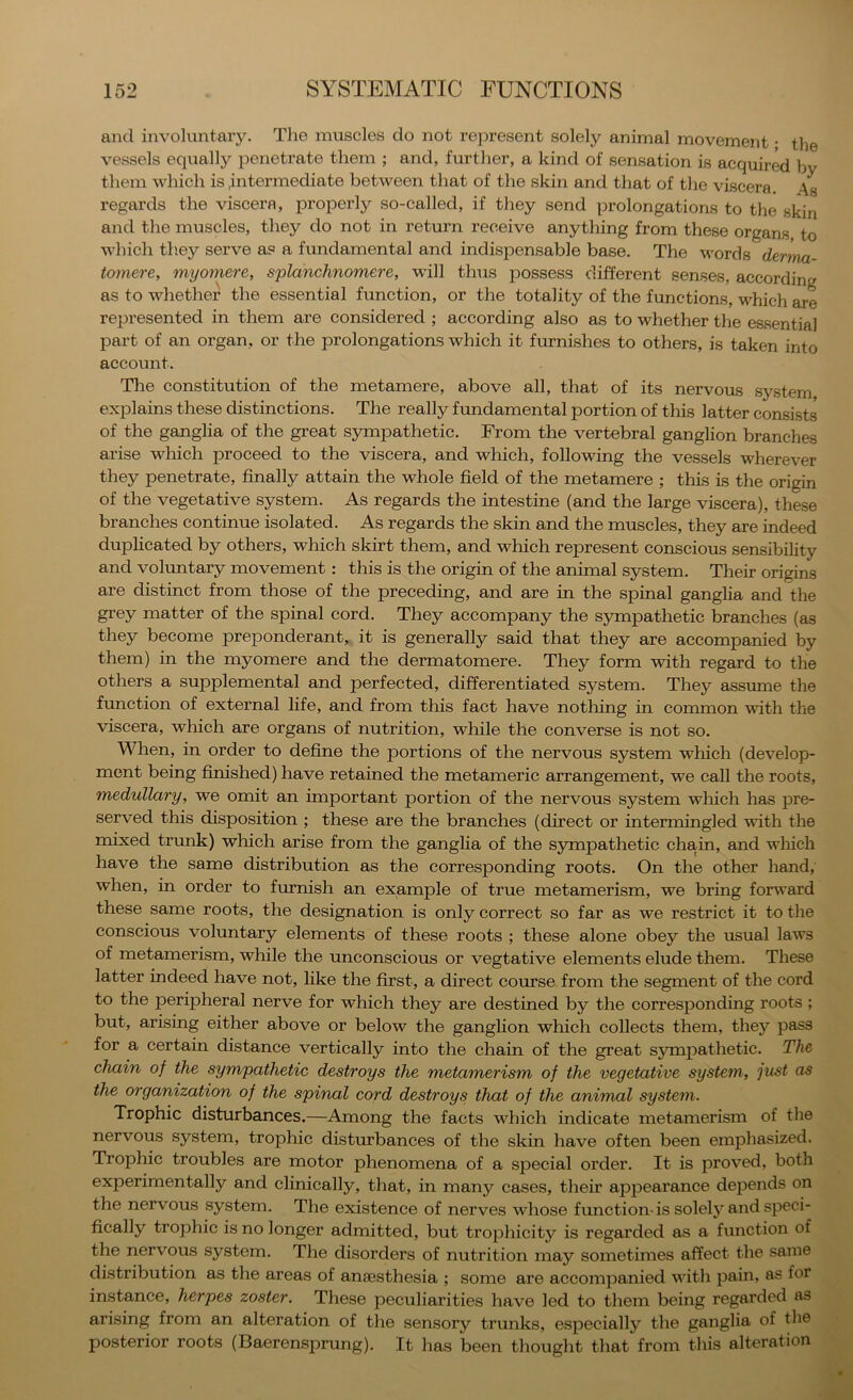 and involuntary. The muscles do not represent solely animal movement • the vessels equally penetrate them ; and, further, a kind of sensation is acquired by them which is .intermediate between that of the skin and that of the viscera As regards the viscera, properly so-called, if they send prolongations to the skin and the muscles, they do not in return receive anything from these organs to which th.ey serve as a fundamental and indispensable base. The words dernia- tomere, myomere, splanchnomere, will thus possess different senses, according as to whether the essential function, or the totality of the functions, M^hich are represented in them are considered ; according also as to whether the essential part of an organ, or the prolongations which it furnishes to others, is taken into account. The constitution of the metamere, above all, that of its nervous system, explains these distinctions. The really fundamental portion of this latter consists of the ganglia of the great sympathetic. From the vertebral ganglion branches arise which proceed to the viscera, and which, following the vessels wherever they penetrate, finally attain the whole field of the metamere ; this is the origin of the vegetative system. As regards the intestine (and the large viscera), these branches continue isolated. As regards the skin and the muscles, they are indeed duplicated by others, which skirt them, and which represent conscious sensibility and voluntary movement: this is the origin of the animal system. Their origins are distinct from those of the preceding, and are in the spinal ganglia and the grey matter of the spinal cord. They accompany the sympathetic branches (as they become preponderant, it is generally said that they are accompanied by them) in the myomere and the dermatomere. They form with regard to the others a supplemental and perfected, differentiated system. They assume the function of external life, and from this fact have nothing in common with the viscera, which are organs of nutrition, while the converse is not so. When, in order to define the portions of the nervous system which (develop- ment being fimshed) have retained the metameric arrangement, we call the roots, medullary, we omit an important portion of the nervous system wliich has pre- served this disposition ; these are the branches (direct or intermingled with the nnxed trunk) which arise from the ganglia of the sympathetic chain, and wliich have the same distribution as the corresponding roots. On the other hand, when, in order to furnish an example of true metamerism, we bring forward these same roots, the designation is only correct so far as we restrict it to the conscious voluntary elements of these roots ; these alone obey the usual laws of metamerism, while the unconscious or vegtative elements elude them. These latter indeed have not, like the first, a direct course from the segment of the cord to the peripheral nerve for which they are destined by the corresponding roots ; but, arising either above or below the ganglion which collects them, they pass for a certain distance vertically into the chain of the great symiiathetic. The chain of the sympathetic destroys the metamerism of the vegetative system, just as the organization of the spinal cord destroys that of the animal system. Trophic disturbances.—Among the facts which indicate metamerism of the nervous system, trophic disturbances of the skin have often been emphasized. Trophic troubles are motor phenomena of a special order. It is proved, both experimentally and clinically, that, in many cases, their appearance depends on the nervous system. The existence of nerves whose function-is solely and speci- fically trophic is no longer admitted, but trophicity is regarded as a function of the nervous system. The disorders of nutrition may sometimes affect the same distribution as the areas of anassthesia ; some are accompanied with pain, as for instance, herpes zoster. These peculiarities have led to them being regarded as arising from an alteration of the sensory trunks, especially the ganglia of the posterior roots (Baerensprung). It has been thought that from this alteration