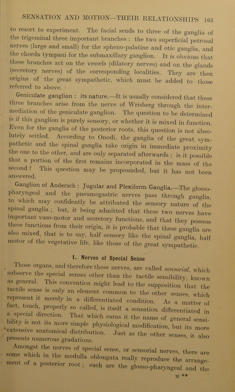 to resort to experiment. The facial sends to three of the ganglia of the trigeminal three important branches : the two superficial petrosal nerves (large and small) for the spheno-palatine and otic ganglia, and the chorda tympani for the submaxillary ganglion. It is obvious that these branches act on the vessels (dilatory nerves) and on the glands (secretory nerves) of the corresponding localities. They are then origins of the great sympathetic, which must be added to those referred to above. Geniculate ganglion : its nature.—It is usually considered that these three branches arise from the nerve of Wrisberg through the inter- mediation of the geniculate ganglion. The question to be determined IS if this ganglion is purely sensory, or whether it is mixed in function. Even for the gangha of the posterior roots, this question is not abso- lutely settled. According to Onodi, the ganglia of the great sym- pathetic and the spinal ganglia take origin in immediate proximity the one to the other, and are only separated afterwards ; is it possible that a portion of the first remains incorporated in the mass of the second? This question may be propounded, but it has not been answered. Ganglion of Andersch : Jugular and Plexiform Ganglia.—The glosso- pharyngeal and the pneumogastric nerves pass through ganglia, to which may confidently be attributed the sensory nature of the spinal gangha ; but, it being admitted that these two nerves have important vaso-motor and secretory functions, and that they possess these functions from their origin, it is probable that these ganglia are also mixed, that is to say, half sensory like the spinal ganglia half motor of the vegetative life, like those of the great sympatLtie. 1. Nerves of Special Sense ^ yose organs, and therefore those nerves, are called sensorial which subserve the special senses other than the tactile sensibility known as general. This convention might lead to the supposition that the tactile sense is only an element common to the other senses which represent ,t merely in a differentiated condition. As a m;tter of fact, touch properly so called, is itself a sensation differentiated in a special direction. That which earns it the name of general sensi- 1 y IS not Its more simple physiological modiffcation, but its more e.xtensy anatomical distribution. Just as the other senses it aL presents numerous gradations. Amongst the nerves of special sense, or sensorial nerves, there are ment of a posterior root; such are the glosso-pharyngeal and the *sfc