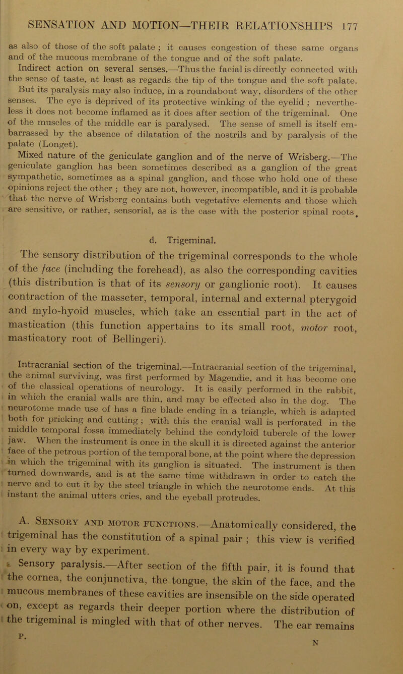 as also of those of the soft palate ; it causes congestion of these same organs and of the mucous membrane of the tongue and of the soft palate. Indirect action on several senses.—Thus the facial is directly connected with the sense of taste, at least as regards the tip of the tongue and the soft palate. But its paralysis may also induce, in a roundabout way, disorders of the other senses. The eye is deprived of its protective winking of the eyelid ; neverthe- less it does not become inflamed as it does after section of the trigeminal. One of the muscles of the middle ear is paralysed. The sense of smell is itself em- barrassed by the absence of dilatation of the nostrils and by paralysis of the palate (Longet). Mixed nature of the geniculate ganglion and of the nerve of Wrisberg.—The geniculate ganglion has been sometimes described as a ganglion of the gi’eat sympathetic, sometimes as a spinal ganglion, and those who hold one of these opinions reject the other ; they are not, however, incompatible, and it is probable that the nerve of Wrisberg contains both vegetative elements and those which are sensitive, or rather, sensorial, as is the case with the posterior spinal roots ^ d. Trigeminal. The sensory distribution of the trigeminal corresponds to the whole of the face (including the forehead), as also the corresponding cavities (this distribution is that of its sensory or ganglionic root). It causes contraction of the masseter, temporal, internal and external pterygoid and mylo-hyoid muscles, which take an essential part in the act of mastication (this function appertains to its small root, motor root, masticatory root of Bellingeri). Intracranial section of the trigeminal.—Intracranial section of the trigeminal, the animal surviving, was first performed by Magendie, and it has become one of the classical operations of neurology. It is easily performed in the rabbit, in which the cranial walls are thin, and may be effected also in the dog. The neurotome made use of has a fine blade ending in a triangle, which is adapted both for pricking and cutting ; with this the cranial wall is perforated in the middle temporal fossa immediately behind the condyloid tubercle of the lower jaw. When the instrument is once in the skull it is directed against the anterior face of the petrous portion of the temporal bone, at the point where the depression in wliich the trigeminal with its ganglion is situated. The instrument is then turned downwards, and is at the same time withdrawn in order to catch the nerve and to cut it by the steel triangle in which the neurotome ends. At this instant the animal utters cries, and the ej^eball protrudes. A. Sensory and motor functions.—Anatomically considered, the trigeminal has the constitution of a spinal pair ; this view is verified in every way by experiment. > Sensory paralysis.—After section of the fifth pair, it is found that the cornea, the conjunctiva, the tongue, the skin of the face, and the mucous membranes of these cavities are insensible on the side operated on, except as regards their deeper portion where the distribution of the trigeminal is mingled with that of other nerves. The ear remains P. n