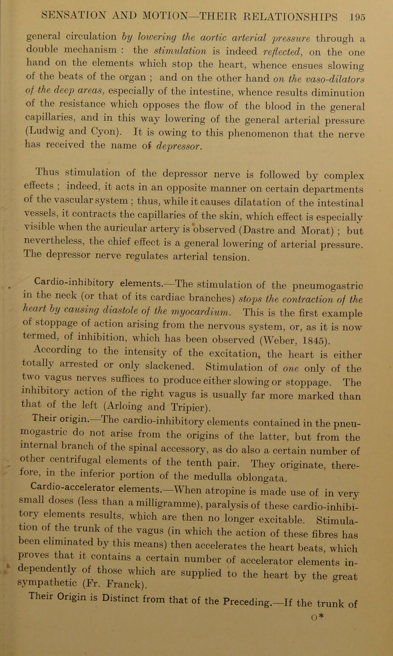 general circulation hy lowering the aortic arterial 'pressure through a double mechanism ; the stimulation is indeed reflected, on the one hand on the elements which stop the heart, whence ensues slowing of the beats of the organ ; and on the other hand on the vaso-dilators of the deep areas, especially of the intestine, whence results diminution of the resistance which opposes the flow of the blood in the general capillaries, and in this way lowering of the general arterial pressure (Ludwig and Cyon). It is owing to this phenomenon that the nerve has received the name of depressor. / T-hiis stimulation of the depressor nerve is followed by complex effects ; indeed, it acts in an opposite manner on certain departments of the vascular system ; thus, while it causes dilatation of the intestinal vessels, it contracts the capillaries of the skin, which effect is especially visible when the auricular artery is 'observed (Dastre and Morat) ; but nevertheless, the chief effect is a general lowering of arterial pressure. The depressor nerve regulates arterial tension. Cardio-inhibitory elements.—The stimulation of the pneumogastric in the neck (or that of its cardiac branches) stops the contraction of the heart hy causing diastole of the myocardium. This is the first example of stoppage of action arising from the nervous system, or, as it is now termed, of inhibition, which has been observed (Weber, 1845). According to the intensity of the excitation, the heart is either totally arrested or only slackened. Stimulation of one only of the two vagus nerves suffices to produce either slowing or stoppage. The inhibitory action of the right vagus is usually far more marked than that of the left (Arloing and Tripier). Their origin. The cardio-inhibitory elements contained in the pneu- mogastric do not arise from the origins of the latter, but from the internal branch of the spinal accessory, as do also a certain number of other centrifugal elements of the tenth pair. They originate, there- fore, in the inferior portion of the medulla oblongata. Cardio-accelerator elements.—When atropine is made use of in very small doses (less than a milligramme), paralysis of these cardio-inhibi- tory elements results, which are then no longer excitable. Stimula- tion of the trunk of the vagus (in which the action of these fibres has been eliminated by this means) then accelerates the heart beats, which proves that it contains a certain number of accelerator elements in- dependently of those which are supplied to the heart by the great sympathetic (Fr. Franck). Their Origin is Distinct from that of the Preceding.—If the trunk of o*