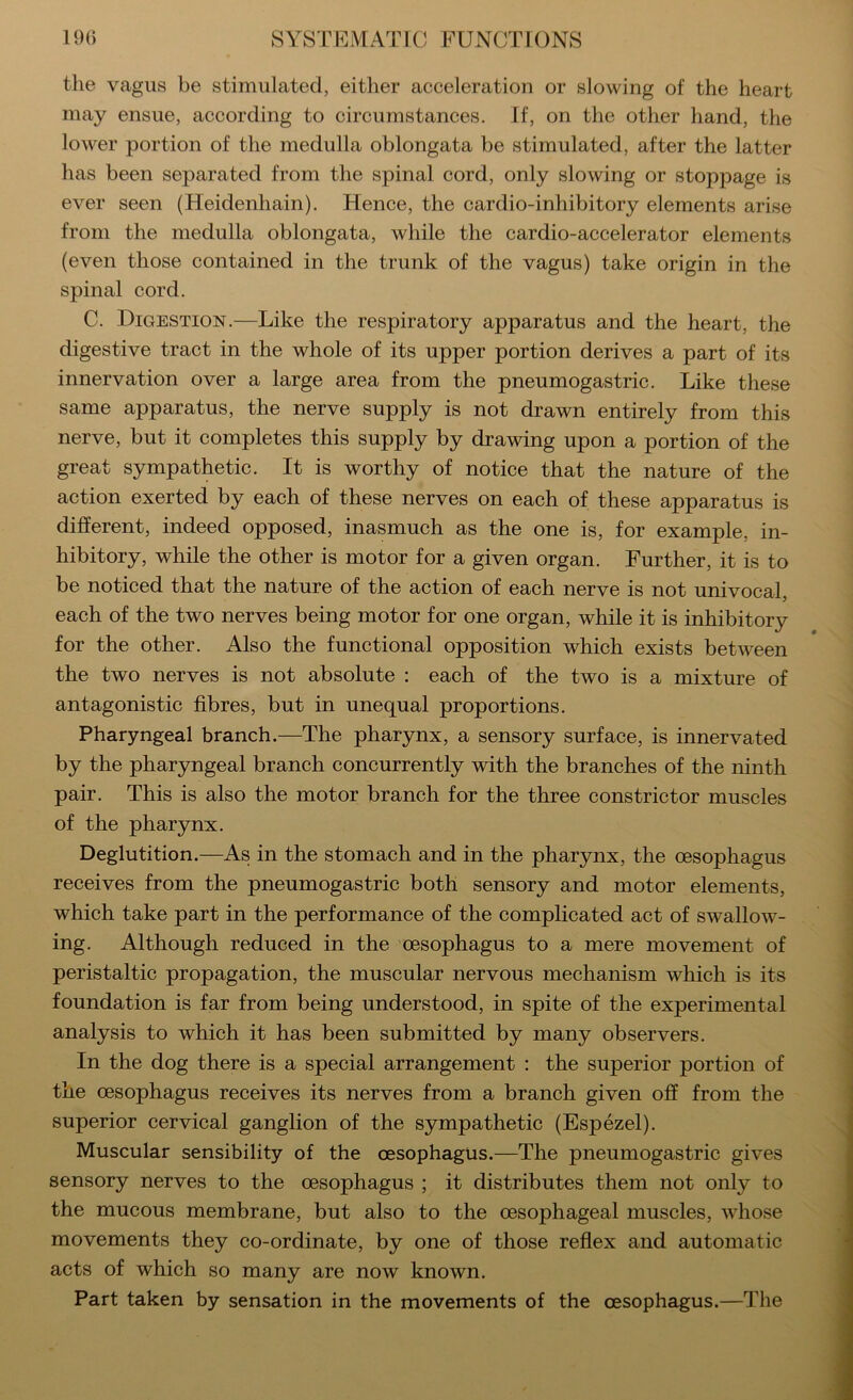 the vagus be stimulated, either acceleration or slowing of the heart may ensue, according to circumstances. If, on the other hand, the lower portion of the medulla oblongata be stimulated, after the latter has been separated from the spinal cord, only slowing or stoppage is ever seen (Heidenhain). Hence, the cardio-inhibitory elements arise from the medulla oblongata, while the cardio-accelerator elements (even those contained in the trunk of the vagus) take origin in the spinal cord. C. Digestion.—Like the respiratory apparatus and the heart, the digestive tract in the whole of its upper portion derives a part of its innervation over a large area from the pneumogastric. Like these same apparatus, the nerve supply is not drawn entirely from this nerve, but it completes this supply by drawing upon a portion of the great sympathetic. It is worthy of notice that the nature of the action exerted by each of these nerves on each of these apparatus is different, indeed opposed, inasmuch as the one is, for example, in- hibitory, while the other is motor for a given organ. Further, it is to be noticed that the nature of the action of each nerve is not univocal, each of the two nerves being motor for one organ, while it is inhibitory for the other. Also the functional opposition which exists between the two nerves is not absolute : each of the two is a mixture of antagonistic fibres, but in unequal proportions. Pharyngeal branch.—The pharynx, a sensory surface, is innervated by the pharyngeal branch concurrently with the branches of the ninth pair. This is also the motor branch for the three constrictor muscles of the pharynx. Deglutition.—As in the stomach and in the pharynx, the oesophagus receives from the pneumogastric both sensory and motor elements, which take part in the performance of the complicated act of swallow- ing. Although reduced in the oesophagus to a mere movement of peristaltic propagation, the muscular nervous mechanism which is its foundation is far from being understood, in spite of the experimental analysis to which it has been submitted by many observers. In the dog there is a special arrangement : the superior portion of the oesophagus receives its nerves from a branch given off from the superior cervical ganglion of the sympathetic (Espezel). Muscular sensibility of the oesophagus.—The pneumogastric gives sensory nerves to the oesophagus ; it distributes them not only to the mucous membrane, but also to the oesophageal muscles, whose movements they co-ordinate, by one of those reflex and automatic acts of which so many are now known. Part taken by sensation in the movements of the oesophagus.—The