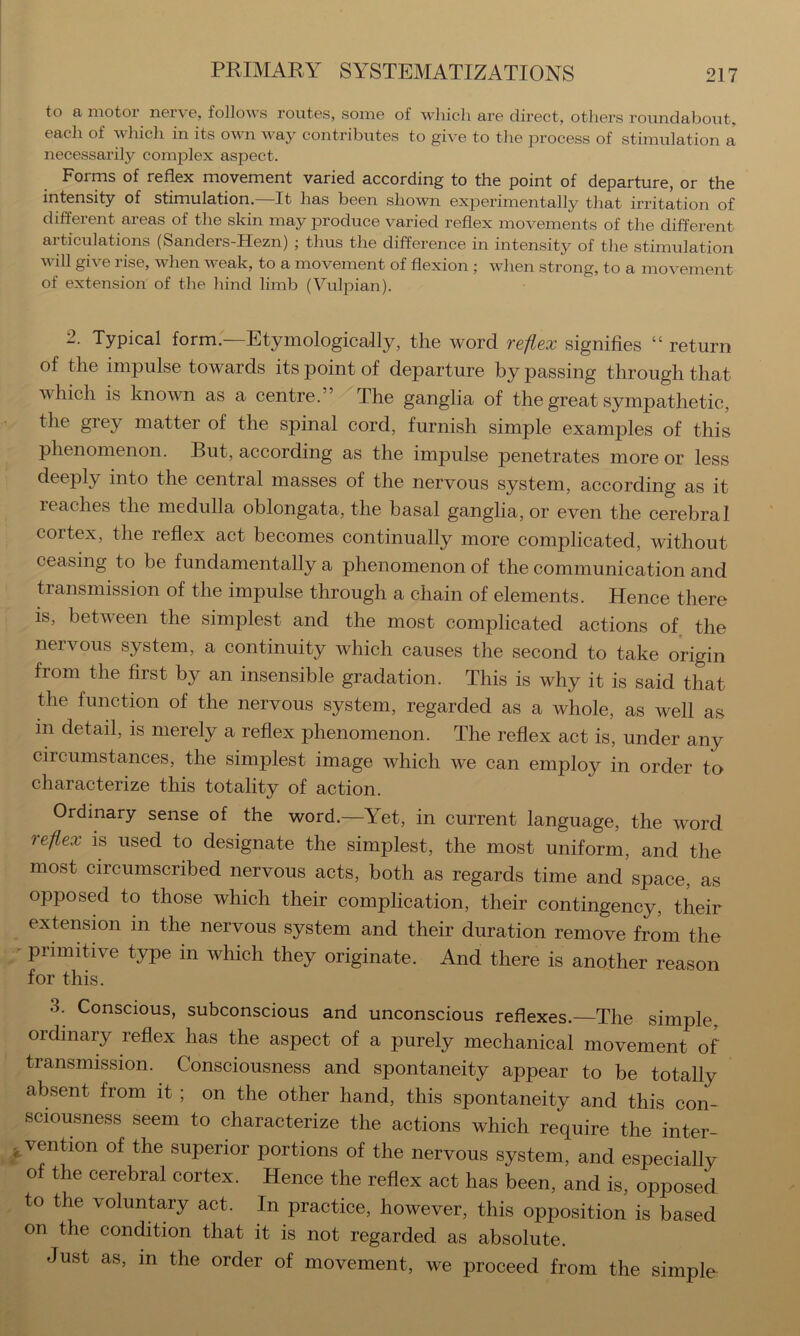 to a motor nerve, follows routes, some of which are direct, others roundabout, each of which in its own way contributes to give to the process of stimulation a necessarily complex aspect. Forms of reflex movement varied according to the point of departure, or the intensity of stimulation. It has been shown experimentally that irritation of different areas of the skin may produce varied reflex movements of the different articulations (Sanders-Hezn) ; thus the difference in intensity of the stimulation will give rise, when weak, to a movement of flexion ; when strong, to a movement of extension of the hind limb (Vulpian). 2. Typical form.—Etymologically, the word reflex signifies “ return of the impulse towards its point of departure bypassing through that which is known as a centre.” The ganglia of the great sympathetic, the grey matter of the spinal cord, furnish simple examples of this phenomenon. But, according as the impulse penetrates more or less deeply into the central masses of the nervous system, according as it reaches the medulla oblongata, the basal ganglia, or even the cerebral cortex, the reflex act becomes continually more complicated, without ceasing to be fundamentally a phenomenon of the communication and transmission of the impulse through a chain of elements. Hence there is, between the simplest and the most complicated actions of the nervous system, a continuity which causes the second to take origin from the first by an insensible gradation. This is why it is said that the function of the nervous system, regarded as a whole, as well as in detail, is merely a reflex phenomenon. The reflex act is, under any circumstances, the simplest image which we can employ in order to characterize this totality of action. Ordinary sense of the word.—Yet, in current language, the word reflex is used to designate the simplest, the most uniform, and the most circumscribed nervous acts, both as regards time and space, as opposed to those which their complication, their contingency, their extensmn in the nervous system and their duration remove from the primitive type in which they originate. And there is another reason for this. 3. Conscious, subconscious and unconscious reflexes.—The simple, ordinary reflex has the aspect of a purely mechanical movement of transmission. Consciousness and spontaneity appear to be totally absent from it ; on the other hand, this spontaneity and this con- sciousness seem to characterize the actions which require the inter- vention of the superior portions of the nervous system, and especially of the cerebral cortex. Hence the reflex act has been, and is, opposed to the voluntary act. In practice, however, this opposition is based on the condition that it is not regarded as absolute. Just as, in the order of movement, we proceed from the simple