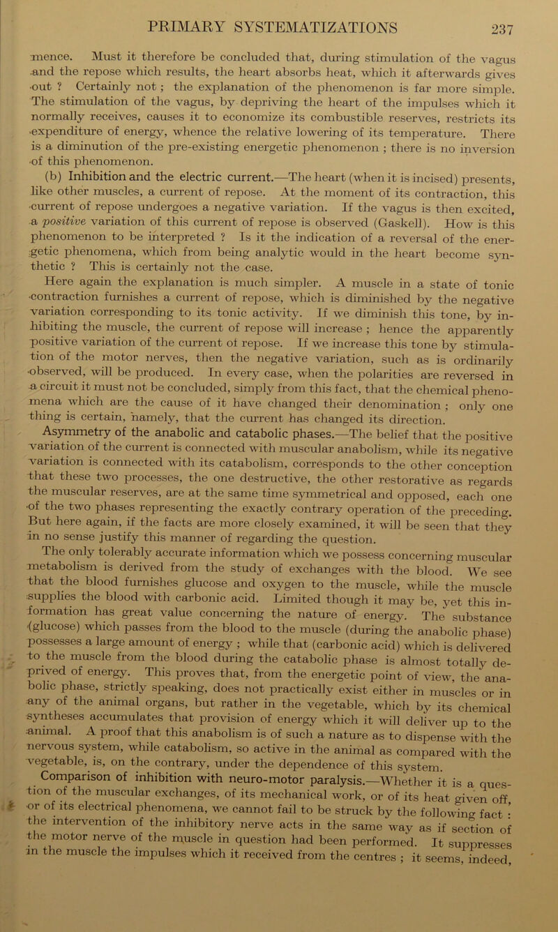 Ttience. Must it therefore be concluded that, diiring stimulation of the vagus •and the repose which results, the heart absorbs heat, which it afterwards gives •out ? Certainly not; the explanation of the phenomenon is far more simple. The stimulation of the vagus, by depriving the heart of the impulses which it normally receives, causes it to economize its combustible reserves, restricts its ■expenditure of energy, whence the relative lowering of its temiDerature. There is a diminution of the pre-existing energetic phenomenon ; there is no inversion •of this phenomenon. (b) Inhibition and the electric current.—The heart (when it is incised) presents, like other muscles, a cmrent of repose. At the moment of its contraction, this •current of repose undergoes a negative variation. If the vagus is then excited, a positive variation of this current of repose is observed (Gaskell). How is this phenomenon to be interpreted ? Is it the indication of a reversal of the ener- ;getic phenomena, which from being analytic would in the heart become syn- thetic ? This is certainly not the case. Here again the explanation is much simpler. A muscle in a state of tonic •contraction furnishes a current of repose, which is diminished by the negative variation corresponding to its tonic activity. If we diminish this tone, by in- hibiting the muscle, the cmrent of repose will increase ; hence the apparently positive variation of the current of repose. If we increase this tone by stimula- tion of the motor nerves, then the negative variation, such as is ordinarily •observed, will be produced. In every case, when the polarities are reversed in a circuit it must not be concluded, simply from this fact, that the chemical pheno- mena which are the cause of it have changed their denomination ; only one thing is certain, namely, that the current has changed its direction. Asymmetry of the anabolic and catabolic phases.—The belief that the positive variation of the current is connected with muscular anabolism, while its negative variation is connected with its catabolism, corresponds to the other conception -that these two processes, the one destructive, the other restorative as regards the muscular reserves, are at the same time symmetrical and opposed, each one •of the two phases representing the exactly contrary operation of the preceding. But here again, if the facts are more closely examined, it will be seen that they in no sense justify this manner of regarding the question. The only tolerably accurate information which we possess concerning muscular metabolism is derived from the study of exchanges with the blood. We see that the blood furnishes glucose and oxygen to the muscle, while the muscle :supphes the blood with carbonic acid. Limited though it may be, yet this in- formation has great value concerning the nature of energy. The substance fglucose) which passes from the blood to the muscle (during the anabolic phase) possesses a large amount of energy ; while that (carbonic acid) which is delivered to the muscle from the blood during the catabolic phase is almost totally de- prived of energy. This proves that, from the energetic point of view, the ana- bolic phase, strictly speaking, does not practically exist either in muscles or in any of the animal organs, but rather in the vegetable, which by its chemical syntheses accumulates that provision of energy which it will deliver up to the ■animal. A proof that this anabolism is of such a nature as to dispense with the nervous system, while catabolism, so active in the animal as compared with the -vegetable, is, on the contrary, under the dependence of this system. Comparison of inhibition with neuro-motor paralysis.—Whether it is a ques- tion of the muscular exchanges, of its mechanical work, or of its heat given off ^ or of its electrical phenomena, we cannot fail to be struck by the following fact the intervention of the inhibitory nerve acts in the same way as if section of the motor nerve of the ipuscle in question had been performed. It suppresses ■m the muscle the impulses which it received from the centres ; it seems indeed