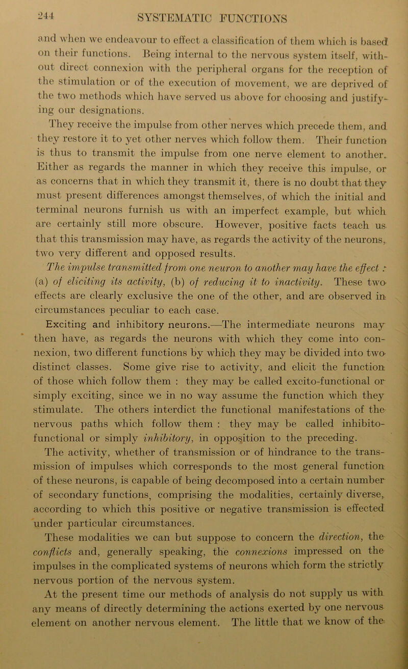 and when we endeavour to effect a classification of them wliich is based on their functions. Being internal to the nervous system itself, with- out direct connexion with the peripheral organs for the reception of the stimulation or of the execution of movement, we are deprived of the two methods which have served us above for choosing and justify- ing our designations. They receive the impulse from other nerves which precede them, and the}^ restore it to yet other nerves which follow them. Their function is thus to transmit the impulse from one nerve element to another. Either as regards the manner in which they receive this impulse, or as concerns that in which they transmit it, there is no doubt that they must present differences amongst themselves, of which the initial and terminal neurons furnish us with an imperfect example, but which are certainly still more obscure. However, positive facts teach us that this transmission may have, as regards the activity of the neurons, two very different and opposed results. The impulse transmitted from one neuron to another may have the effect r (a) of eliciting its activity, (b) of reducing it to inactivity. These two- effects are clearly exclusive the one of the other, and are observed in circumstances peculiar to each case. Exciting and inhibitory neurons.—The intermediate neurons may then have, as regards the neurons with which they come into con- nexion, two different functions by which they may be divided into two- distinct classes. Some give rise to activity, and elicit the function of those which follow them : they may be called excito-functional or simply exciting, since we in no way assume the function which they stimulate. The others interdict the functional manifestations of the nervous paths which follow them : they may be called inhibito- functional or simply inhibitory, in opposition to the preceding. The activity, whether of trailsmission or of hindrance to the trans- mission of impulses which corresponds to the most general function of these neurons, is capable of being decomposed into a certain number of secondary functions, comprising the modalities, certainly diverse, according to which this positive or negative transmission is effected under particular circumstances. These modalities we can but suppose to concern the direction, the conflicts and, generally speaking, the connexions impressed on the impulses in the complicated systems of neurons which form the strictly nervous portion of the nervous system. At the present time our methods of analysis do not supply us with any means of directly determining the actions exerted by one nervous element on another nervous element. The little that we know of the