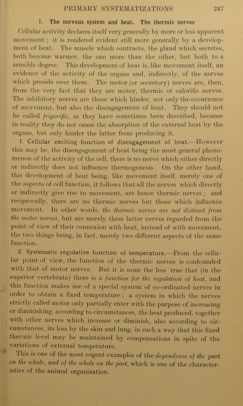 1. The nervous system and heat. The thermic nerves Cellular activity declares itself very generally by more or less apparent movement; it is rendered evident still more generally by a develop- ment of heat. The muscle which contracts, the gland which secretes, both become warmer, the one more than the other, but both to a sensible degree. This development of heat is, like movement itself, an evidence of the activity of the organs and, indirectly, of the nerves which preside over them. The motor (or secretory) nerves are, then, from the very fact that they are motor, thermic or calorific nerves. The inhibitory nerves are those which hinder, not only the occurrence of movement, but also the disengagement of heat. They should not be called frigorific, as they have sometimes been described, because in reality they do not cause the absorption of the external heat by the organs, but only hinder the latter from producing it. 1. Cellular exciting function of disengagement of heat.—However this may be, the disengagement of heat being the most general pheno- menon of the activity of the cell, there is no nerve which either directly or indirectly does not influence thermogenesis. On the other hand, this development of heat being, like movement itself, merely one of the aspects of cell function, it follows that all the nerves which directly or indirectly give rise to movement, are hence thermic nerves ; and reciprocally, there are no thermic nerves but those which influence movement. In other words, the thermic nerves are not distinct from the motor nerves, but are merely these latter nerves regarded from the point of view of their connexion with heat, instead of with movement, the two things being, in fact, merely two different aspects of the same function. 2. Systematic regulative function of temperature.—From the cellu- lar point of view, the function of the thermic nerves is confounded with that of motor nerves. But it is none the less true that (in the superior vertebrata) there is a function for the regulation of heat, and this function makes use of a special system of co-ordinated nerves in order to obtain a fixed temperature ; a system in which the nerves strictly called motor only partially enter with the purpose of increasing or diminishing, according to circumstances, the heat produced, together with other nerves which increase or diminish, also according to cir- cumstances, its loss by the skin and lung, in such a way that this fixed thei mic level may be maintained by compensations in spite of the variations of external temperature. This is one of the most cogent examples of the dependence of the part on the whole, and of the whole on the part, which is one of the character- istics of the animal organization.