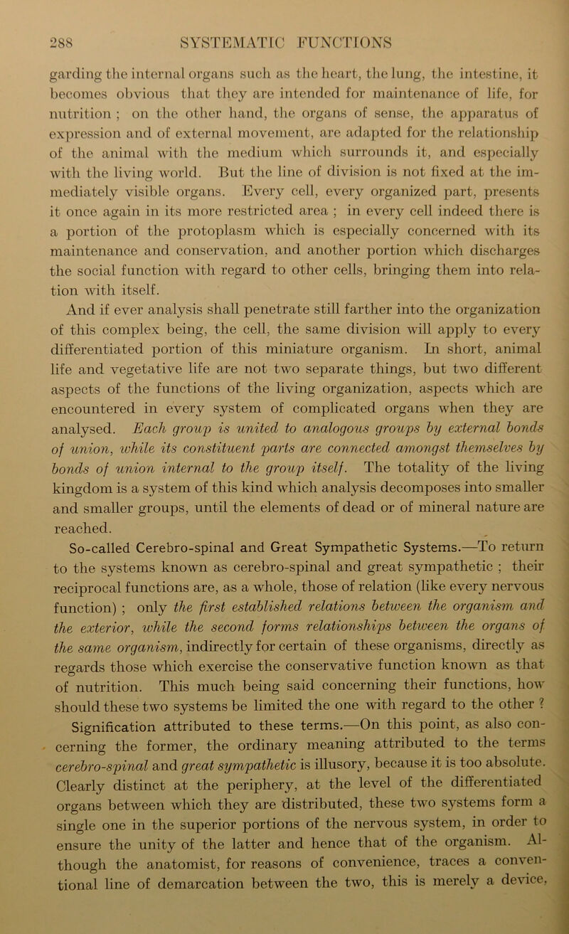 garding the internal organs sucli as the lieart, tlie lung, the intestine, it becomes obvious that they are intended for maintenance of life, for nutrition ; on the other hand, the organs of sense, the apparatus of expression and of external movement, are adapted for the relationship of the animal with the medium which surrounds it, and especially with the living world. But the line of division is not fixed at the im- mediately visible organs. Every cell, every organized part, presents it once again in its more restricted area ; in every cell indeed there is a portion of the protoplasm which is especially concerned with its maintenance and conservation, and another portion which discharges the social function with regard to other cells, bringing them into rela- tion with itself. And if ever analysis shall penetrate still farther into the organization of this complex being, the cell, the same division will apply to every differentiated portion of this miniature organism. In short, animal life and vegetative life are not two separate things, but two different aspects of the functions of the living organization, aspects which are encountered in every system of complicated organs when they are analysed. Each group is united to analogous groups hy external bonds of union, while its constituent parts are connected amongst themselves hy bonds of union internal to the group itself. The totality of the living kingdom is a system of this kind which analysis decomposes into smaller and smaller groups, until the elements of dead or of mineral nature are reached. So-called Cerebro-spinal and Great Sympathetic Systems.—To return to the systems known as cerebro-spinal and great sympathetic ; their reciprocal functions are, as a whole, those of relation (like every nervous function) ; only the first established relations between the organism and the exterior, while the second forms relationships between the organs of the same orgamsm, indirectly for certain of these organisms, directly as regards those which exercise the conservative function known as that of nutrition. This much being said concerning their functions, how should these two systems be limited the one with regard to the other ? Signification attributed to these terms.—On this point, as also con- cerning the former, the ordinary meaning attributed to the terms cerebro-spinal and great sympathetic is illusory, because it is too absolute. Clearly distinct at the periphery, at the level of the differentiated organs between which they are distributed, these two systems form a single one in the superior portions of the nervous system, in order to ensure the unity of the latter and hence that of the organism. Al- though the anatomist, for reasons of convenience, traces a conven- tional line of demarcation between the two, this is merely a device,