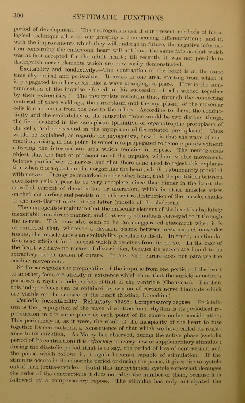 period of development. The nenrogenists ask if our ])resent rnetliods of hi.sto- lopeal technique allow of our grasping a commencing differentiation ; and if, with the improvements which they will undergo in future, the negative informa- tion concerning the embryonic heart will not liave the same fate as that which was at first accepted for the adult heart; till recently it was not possible to distinguish nerve elements which are now easily demonstrated. Excitability and conductivity.—The contraction of the heart is at the same time rhythmical and peristaltic. It arises in one area, starting from which it is propagated to other areas, like a wave changing its place. How is the com- munication of the impulse effected in this succession of cells welded togetlier by their extremities ? The myogenists maintain that, tlirough the connecting material of these weldings, the sarcoplasm (not the myoplasm) of the muscular cells is continuous from the one to the other. According to them, the conduc- tivity and the excitability of the muscular tissue would be two distinct things, the first localized in the sarcoplasm (primitive or organotrophic protoplasm of the cell), and the second in the myoplasm (differentiated protoplasm). Thus would be explained, as regards the myogenists, how it is that the wave of con- traction, arising in one point, is sometimes propagated to remote points without affecting the intermediate area which remains in repose. The neurogenists object that the fact of propagation of the impulse, without visible movement, belongs particularly to nerves, and that there is no need to reject this explana- tion when it is a question of an organ like the heart, which is abundantly provided with nerves. It may be remarked, on the other hand, that the partitions between successive cells appear to be very complete, since they hinder in the heart the so called current of demarcation or alteration, wliich in other muscles arises on their cut surface and persists up to the entire destruction of the muscle, thanks to the non-discontinuity of the latter (muscle of the skeleton). ^©^iJ’og^ihsts maintain that the muscular element of the heart is absolutely inexcitable in a direct manner, and that every stimulus is conveyed to it through the nerves. This may also seem to be an exaggerated statement when it is remembered that, wherever a division occurs between nervous and muscular tissues, the muscle shows an excitability peculiar to itself. In truth, no stimula- tion is so efficient for it as that which it receives from its nerve. In the case of the heart we have no means of dissociation, because its nerves are found to be refractory to the action of curare. In any case, curare does not paralj'se the cardiac movements. So far as regards the propagation of the impulse from one portion of the heart to another, facts are already in existence which show that the aruicle sometimes possesses a rhythm independent of that of the ventricle (Chauveau). Fm’ther, this independence can be obtained by section of certain nerve filaments which are visible on the surface of the heart (Nadine, Lomakine). Periodic inexcitability; Refractory phase; Compensatory repose.—Peristalt- ism is the propagation of the wave of contraction ; rhythm is its periodical re- production in the same place at each point of its course under consideration. This periodicity is, as it were, the result of the incapacity of the heart to fuse together its contractions, a consequence of that which we have called its resist- ance to tetanization. As Marey has observed, during the active phase (systolic period of its contraction) it is refractory to every new or supplementary stimulus ; during the diastolic period (that is to say, the period of loss of contraction) and the pause which follows it, it again becomes capable of stimulation. If the stimulus occurs in this diastolic period or during the pause, it gives rise to systole out of turn (extra-systole). But if this unrhythmical systole somewhat deranges the order of the contractions it does not alter the number of them, because it is followed by a compensatory repose. The stimulus has only anticipated the