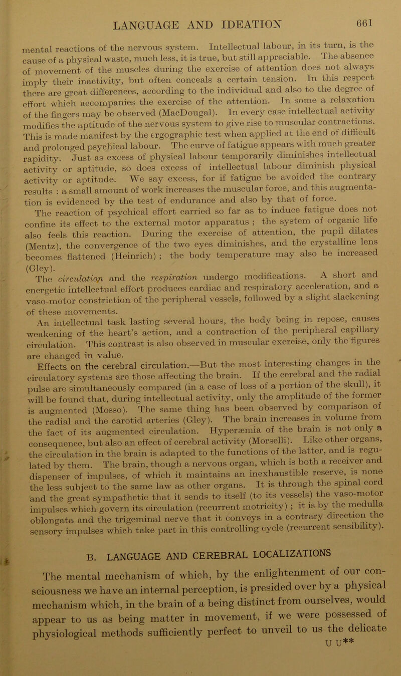 mental reactions of the nervous system. Intellectual labour, in its tm’n, is the cause of a physical waste, much less, it is true, but still appreciable. The absence of movement of the muscles during the exercise of attention does not always imply their inactivity, but often conceals a certain tension. In this respect there are gi'eat differences, according to the individual and also to the degree of effort which accompanies the exercise of the attention. In some a relaxation of the fingers may be observed (MacDougal). In every case intellectual activity modifies the aptitude of the nervous system to give rise to muscular contractions. This is made manifest by the trgographic test when applied at the end of difficult and prolonged psychical labour. The curve of fatigue appears with much greater rapidity. Just as excess of physical labour temporarily diminishes intellectual activity or aptitude, so does excess of intellectual labour diminish physical activity or aptitude. We say excess, for if fatigue be avoided the contrary results ; a small amount of work increases the muscular force, and this augmenta- tion is evidenced by the test of endurance and also by that of force. The reaction of psychical effort carried so far as to induce fatigue does not confine its effect to the external motor apparatus ; the system of organic life also feels this reaction. During the exercise of attention, the pupil dilates (Mentz), the convergence of the two eyes diminishes, and the crystalline lens becomes flattened (Heim-ich) ; the body temperature may also be increased (Gley). ... The circulatio/i and the respiration undergo modifications. A short and energetic intellectual effort produces cardiac and respiratory acceleration, and a vaso-motor constriction of the peripheral vessels, followed by a slight slackening of these movements. An intellectual task lasting several hoiu's, the body being in repose, causes weakening of the heart’s action, and a contraction of the peripheral capillary circulation. This contrast is also observed in muscular exercise, only the figures are changed in value. . Effects on the cerebral circulation.—But the most interesting changes in the circulatory systems are those affecting the brain. If the cerebral and the radial pulse are simultaneously compared (in a case of loss of a portion of the skull), it will be found that, dui’ing intellectual activity, only the amplitude of the former is augmented (Mosso). The same thing has been observed by comparison of the radial and the carotid arteries (Gley). The brain increases in volume from the fact of its augmented circulation. Hyperaemia of the brain is not only a consequence, but also an effect of cerebral activity (Morselli). Like other organs, the circulation in the brain is adapted to the functions of the latter, and is regm lated by them. The brain, though a nervous organ, which is both a receiver and dispenser of impulses, of which it maintains an inexhaustible reserve, is none the less subject to the same law as other organs. It is through the spinal cord and the great sympathetic that it sends to itself (to its vessels) the vaso-inotor impulses which govern its circulation (recurrent motricity) ; it is by the medulla oblongata and the trigeminal nerve that it conveys in a contrary direction the sensory impulses which take part in this controlling cycle (recurrent sensibility). B. LANGUAGE AND CEREBRAL LOCALIZATIONS The mental mechanism of which, by the enlightenment of our con- sciousness we have an internal perception, is presided over by a physical mechanism which, in the brain of a being distinct from ourselves, would appear to us as being matter in movement, if we were possessed of physiological methods sufficiently perfect to unveil to us the delicate U U**