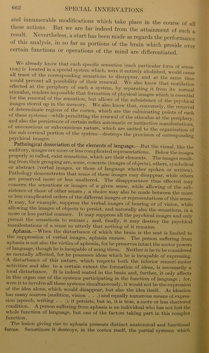 and innumerable modifications which take place in the course of all these actions. But we are far indeed from the attainment of such a lesiilt. Nevertheless, a start has been made as regards the performance of this analysis, in so far as portions of the brain which preside over certain functions or operations of the mind are differentiated. We already know that each specific sensation (each particular form of sensa tion) IS located m a special system which, were it entirely abolished, would cause all trace of the corresponding sensations to disappear, and at the same time all possibility of their renewal. We also know that mutilation effected at the periphery of such a system, by separating it from its normal stimulus, renders impossible that formation of physical images which is essential or the renewal of the sensation, but allows of the subsistence of the psychical images stored up in the memory. We also know that, conversely, the removal of determinate regions of the cortex, which are the culminating points of each of these systems—while permitting the renewal of the stimulus at the periphery and also the persistence of certain reflex automatic or instinctive manifestations' of unconscious or subconscious nature, which are united to the organization of the sub-cortical portion of the system—destroys the provision of corresponding psychical images. ° Pathological dissociation of the elements of language.—But the visual, like the auditory, images are more or less complicated representations. Below the images properly so called, exist sensations, which are their elements. The images result- ing from their grouping are, some, concrete (images of objects), others, symbolical or abstract (verbal images, or those of language whether spoken or vafitten). Pathology demonstrates that some of these images may disappear, while others are preserved more or less unaltered. The disappearance thus effected may concern the sensations or images of a given sense, while allowing of the sub- sistence of those of other senses ; a choice may also be made between the more or less complicated orders of the different images or representations of this sense. It may, for example, suppress the verbal images of hearing or of vision, while allowing the images of objects to persist, and naturally also the sensations, in a more or less partial manner. It may suppress all the psychical images and only permit the sensations to remain ; and, finally, it may destroy the psychical manifestations of a sense so utterly that nothing of it remains. Aphasia. -When the disturbance of which the brain is the seat is limited to the suppression of verbal images, aphasia ensues. The person suffering from aphasia is not also the victim of aphonia, for he preserves intact the motor powers of language, though he is incapable of using them. Neither is he to be considered as naentally affected, for he possesses ideas which he is incapable of expressing. A disturbance of this nature, which respects both the inferior sensori-motor activities and also to a certain extent the formation of ideas, is necessarily a local disturbance. It is indeed seated in the brain and, further, it only affects in this organ one of the systems participating in the function of language ; for, were it to involve all these systems simultaneously, it would not be the expression of the idea alone, which would disappear, but also the idea itself. As ideation has many sources (audition, vision • . .) and equally numerous means of expres- sion (speech, writing . . .), it persists, but in, it is true, a more or less shattered condition. A person suffering from aphasia is an individual who has not lost the whole function of language, but one of the factors taking part in this complex function. The lesion giving rise to aphasia presents distinct anatomical and functional forms. Sometimes it destroys, in the cortex itself, the partial systems which