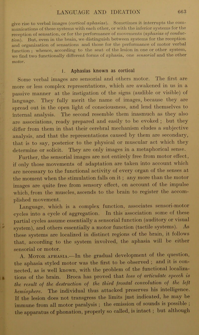 give rise to verbal images {cortical aphasias). Sometimes it interrupts the com- munications of these systems with each other, or with the inferior systems for the reception of sensation, or for the performance of movements {aphasias of conduc- tion). But, even in the bi’ain, we distinguish between systems for the reception and organization of sensations and those for the performance of motor verbal function ; whence, according to the seat of the lesion in one or other system, we find two functionally different forms of aphasia, one sensorial and the other motor. ' 1. Aphasias known as cortical Some verbal images are sensorial and others motor. The first are more or less complex representations, which are awakened in us in a '' passive manner at the instigation of the signs (audible or visible) of language. They fully merit the name of images, because they are ■ spread out in the open light of consciousness, and lend themselves to internal analysis. The second resemble them inasmuch as they also are associations, ready prepared and easily to be evoked ; but they differ from them in that their cerebral mechanism eludes a subjective analysis, and that the representations caused by them are secondary, i that is to say, posterior to the physical or muscular act which they determine or solicit. They are only images in a metaphorical sense. Further, the sensorial images are not entirely free from motor effect, if only those movements of adaptation are taken into account which are necessary to the functional activity of every organ of the senses at the moment when the stimulation falls on it; any more than the motor images are quite free from sensory effect, on account of the impulse which, from the muscles, ascends to the brain to register the accom- plished movement. [ Language, which is a complex function, associates sensori-motor [' cycles into a cycle of aggregation. In this association some of these partial cycles assume essentially a sensorial function (auditory or visual system), and others essentially a motor function (tactile systems). As these systems are localized in distinct regions of the brain, it follows I that, according to the system involved, the aphasia will be either sensorial or motor. A. Motor aphasia.—In the gradual development of the question, the aphasia styled motor was the first to be observed ; and it is con- nected, as is well known, with the problem of the functional localiza- ; ^ tions of the brain. Broca has proved that loss of ctTticulcitc speech is the result of the destruction of the third frontal convolution of the left hemisphere. The individual thus attacked preserves his intelligence. If the lesion does not transgress the limits just indicated, he may be immune from all motor paralysis ; the emission of sounds is possible , the apparatus of phonation, properly so called, is intact; but although