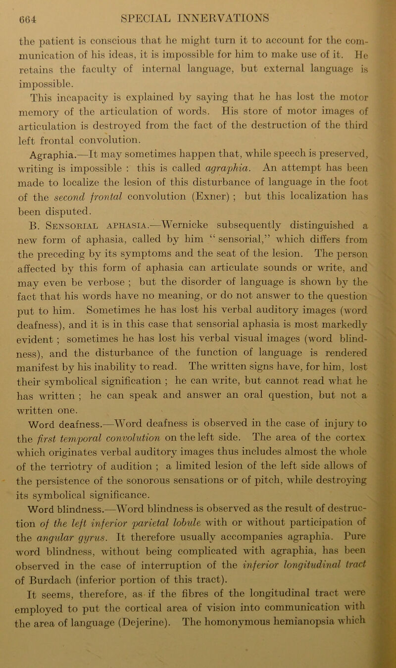 the patient is conscious that he might turn it to account for the com- munication of his ideas, it is impossible for him to make use of it. He retains the faculty of internal language, but external language is impossible. This incapacity is explained by saying that he has lost the motor memory of the articulation of words. His store of motor images of articulation is destroyed from the fact of the destruction of the third left frontal convolution. Agraphia.—It may sometimes happen that, while speech is preserved, writing is impossible : this is called agraphia. An attempt has been made to localize the lesion of this disturbance of language in the foot of the second frontal convolution (Exner) ; but this localization has been disputed. B. Sensorial aphasia.—Wernicke subsequently distinguished a new form of aphasia, called by him “ sensorial,” which differs from the preceding by its symptoms and the seat of the lesion. The person affected by this form of aphasia can articulate sounds or write, and may even be verbose ; but the disorder of language is shown by the fact that his words have no meaning, or do not answer to the question put to him. Sometimes he has lost his verbal auditory images (word deafness), and it is in this case that sensorial aphasia is most markedly evident ; sometimes he has lost his verbal visual images (word blind- ness), and the disturbance of the function of language is rendered manifest by his inability to read. The written signs have, for him, lost their symbolical signification ; he can write, but cannot read what he has written ; he can speak and answer an oral question, but not a written one. Word deafness.—Word deafness is observed in the case of injury to the first temporal convolution on the left side. The area of the cortex which originates verbal auditory images thus includes almost the whole of the terriotry of audition ; a limited lesion of the left side allows of the persistence of the sonorous sensations or of pitch, while destrojdng its symbolical significance. Word blindness.—Word blindness is observed as the result of destruc- tion of the left inferior parietal lobule with or without participation of the angular gyrus. It therefore usually accompanies agraphia. Pure word blindness, without being complicated with agraphia, has been observed in the case of interruption of the inferior longitudinal tract of Burdach (inferior portion of this tract). It seems, therefore, as if the fibres of the longitudinal tract were employed to put the cortical area of vision into communication with the area of language (Dejerine). The homonymous hemianopsia wliich %